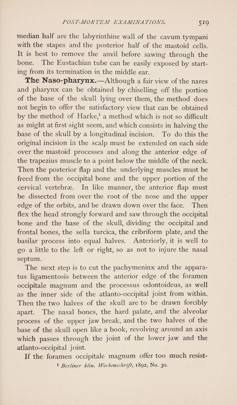 median half are the labyrinthine wall of the cavum tympani with the stapes and the posterior half of the mastoid cells. It is best to remove the anvil before sawing through the bone. The Eustachian tube can be easily exposed by start¬ ing from its termination in the middle ear. The Naso-pharynx.—Although a fair view of the nares and pharynx can be obtained by chiselling off the portion of the base of the skull lying over them, the method does not begin to offer the satisfactory view that can be obtained by the method of Harke,1 a method which is not so difficult as might at first sight seem, and which consists in halving the base of the skull by a longitudinal incision. To do this the original incision in the scalp must be extended on each side over the mastoid processes and along the anterior edge of the trapezius muscle to a point below the middle of the neck. Then the posterior flap and the underlying muscles must be freed from the occipital bone and the upper portion of the cervical vertebrae. In like manner, the anterior flap must be dissected from over the root of the nose and the upper edge of the orbits, and be drawn down over the face. Then flex the head strongly forward and saw through the occipital bone and the base of the skull, dividing the occipital and frontal bones, the sella turcica, the cribriform plate, and the basilar process into equal halves. Anteriorly, it is well to go a little to the left or right, so as not to injure the nasal septum. The next step is to cut the pachymeninx and the appara¬ tus ligamentosis between the anterior edge of the foramen occipitale magnum and the processus odontoideus, as well as the inner side of the atlanto-occipital joint from within. Then the two halves of the skull are to be drawn forcibly apart. The nasal bones, the hard palate, and the alveolar process of the upper jaw break, and the two halves of the base of the skull open like a book, revolving around an axis which passes through the joint of the lower jaw and the atlanto-occipital joint. If the foramen occipitale magnum offer too much resist- 1 Berliner klin. Wochenschrift, 1892, No. 30.