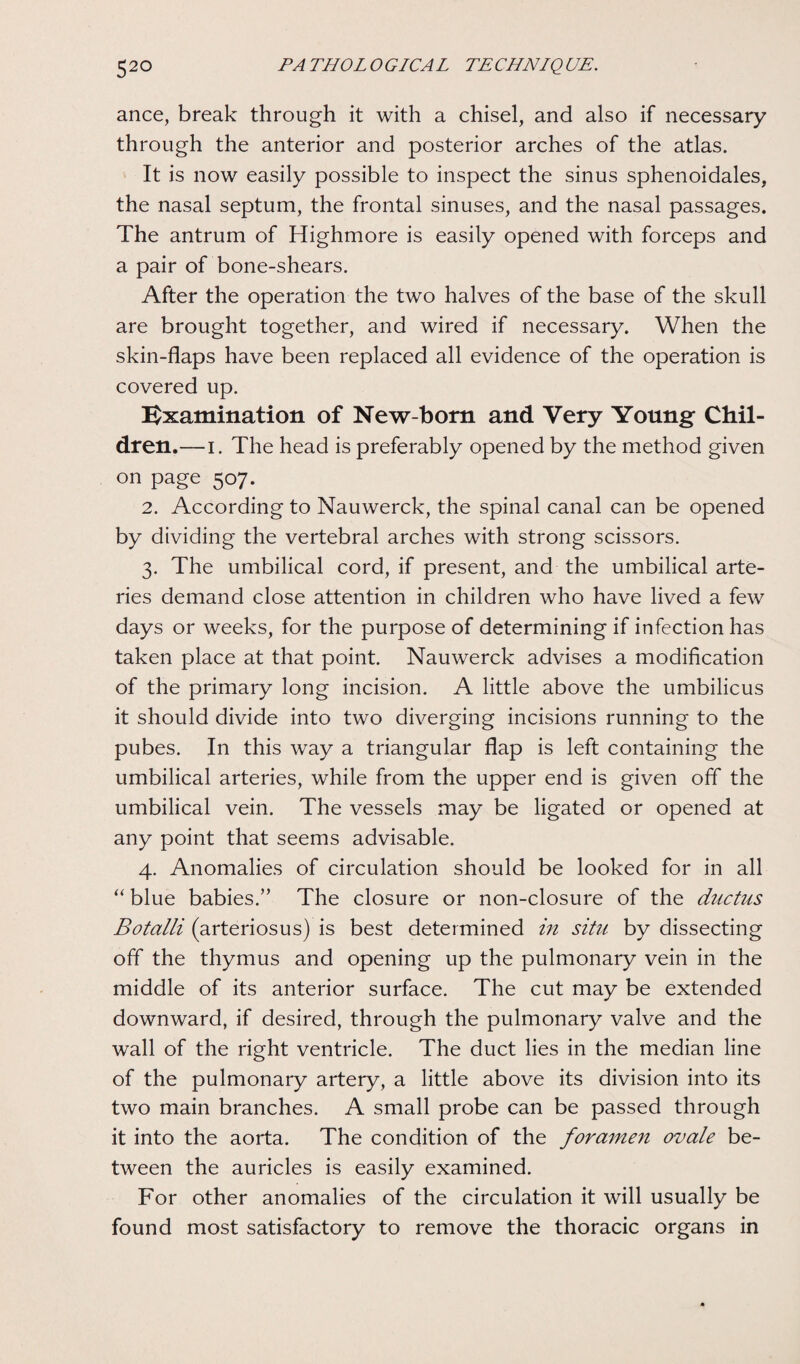 ance, break through it with a chisel, and also if necessary through the anterior and posterior arches of the atlas. It is now easily possible to inspect the sinus sphenoidales, the nasal septum, the frontal sinuses, and the nasal passages. The antrum of Highmore is easily opened with forceps and a pair of bone-shears. After the operation the two halves of the base of the skull are brought together, and wired if necessary. When the skin-flaps have been replaced all evidence of the operation is covered up. Examination of New-born and Very Young Chil¬ dren.— i. The head is preferably opened by the method given on page 507. 2. According to Nauwerck, the spinal canal can be opened by dividing the vertebral arches with strong scissors. 3. The umbilical cord, if present, and the umbilical arte¬ ries demand close attention in children who have lived a few days or weeks, for the purpose of determining if infection has taken place at that point. Nauwerck advises a modification of the primary long incision. A little above the umbilicus it should divide into two diverging incisions running to the pubes. In this way a triangular flap is left containing the umbilical arteries, while from the upper end is given off the umbilical vein. The vessels may be ligated or opened at any point that seems advisable. 4. Anomalies of circulation should be looked for in all “ blue babies.” The closure or non-closure of the ductus Botalli (arteriosus) is best determined in situ by dissecting off the thymus and opening up the pulmonary vein in the middle of its anterior surface. The cut may be extended downward, if desired, through the pulmonary valve and the wall of the right ventricle. The duct lies in the median line of the pulmonary artery, a little above its division into its two main branches. A small probe can be passed through it into the aorta. The condition of the foramen ovale be¬ tween the auricles is easily examined. For other anomalies of the circulation it will usually be found most satisfactory to remove the thoracic organs in