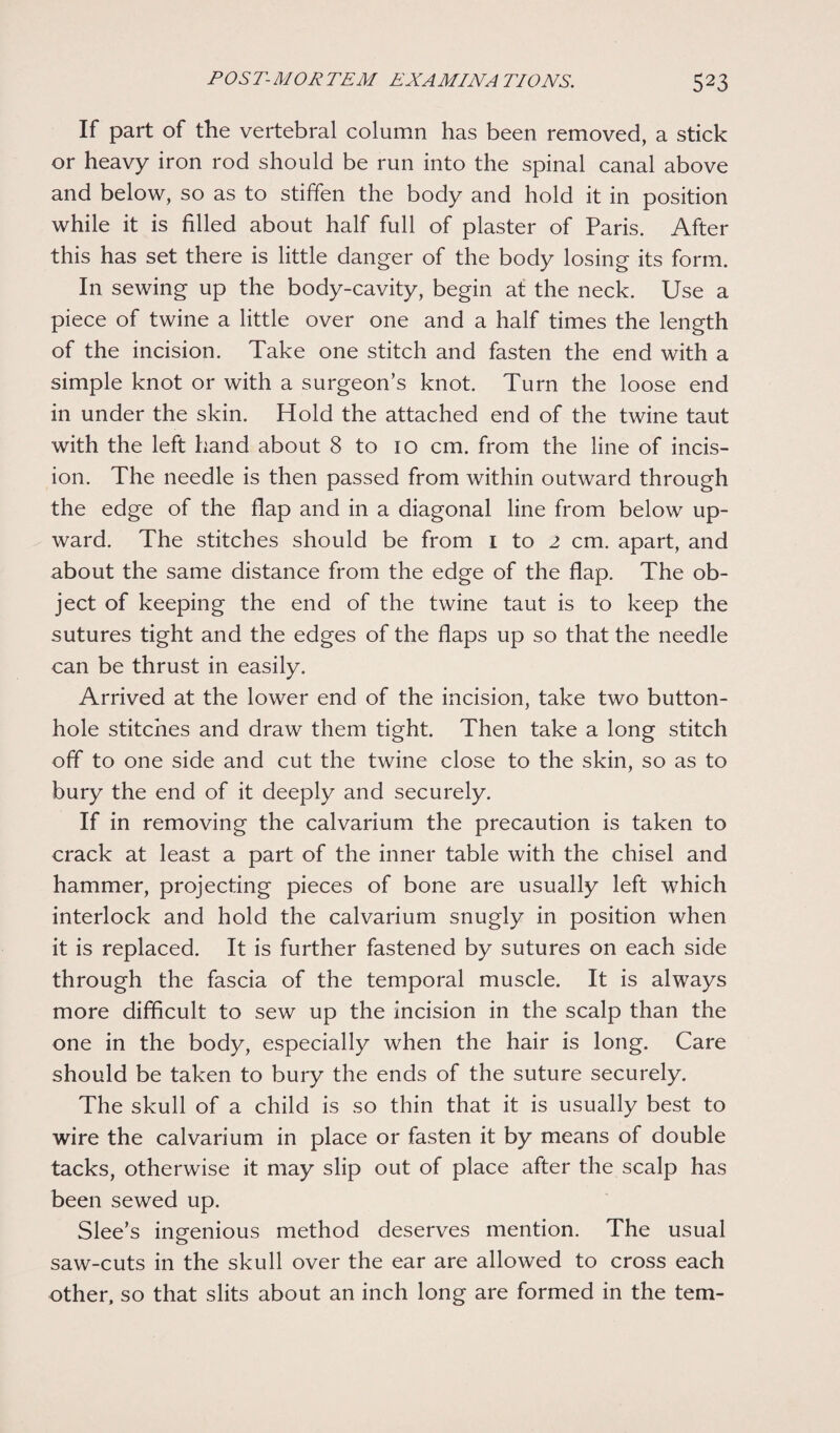 If part of the vertebral column has been removed, a stick or heavy iron rod should be run into the spinal canal above and below, so as to stiffen the body and hold it in position while it is filled about half full of plaster of Paris. After this has set there is little danger of the body losing its form. In sewing up the body-cavity, begin at the neck. Use a piece of twine a little over one and a half times the length of the incision. Take one stitch and fasten the end with a simple knot or with a surgeon’s knot. Turn the loose end in under the skin. Hold the attached end of the twine taut with the left hand about 8 to 10 cm. from the line of incis¬ ion. The needle is then passed from within outward through the edge of the flap and in a diagonal line from below up¬ ward. The stitches should be from 1 to 2 cm. apart, and about the same distance from the edge of the flap. The ob¬ ject of keeping the end of the twine taut is to keep the sutures tight and the edges of the flaps up so that the needle can be thrust in easily. Arrived at the lower end of the incision, take two button¬ hole stitches and draw them tight. Then take a long stitch off to one side and cut the twine close to the skin, so as to bury the end of it deeply and securely. If in removing the calvarium the precaution is taken to crack at least a part of the inner table with the chisel and hammer, projecting pieces of bone are usually left which interlock and hold the calvarium snugly in position when it is replaced. It is further fastened by sutures on each side through the fascia of the temporal muscle. It is always more difficult to sew up the incision in the scalp than the one in the body, especially when the hair is long. Care should be taken to bury the ends of the suture securely. The skull of a child is so thin that it is usually best to wire the calvarium in place or fasten it by means of double tacks, otherwise it may slip out of place after the scalp has been sewed up. Slee’s ingenious method deserves mention. The usual saw-cuts in the skull over the ear are allowed to cross each other, so that slits about an inch long are formed in the tern-