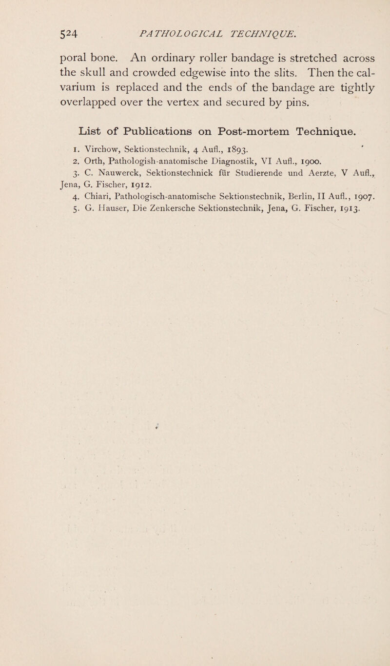 poral bone. An ordinary roller bandage is stretched across the skull and crowded edgewise into the slits. Then the cal¬ varium is replaced and the ends of the bandage are tightly overlapped over the vertex and secured by pins. List of Publications on Post-mortem Technique. 1. Virchow, Sektionstechnik, 4 Aufl., 1893. 2. Orth, Pathologish-anatomische Diagnostik, VI Aufl., 1900. 3. C. Nauwerck, Sektionstechnick fur Studierende und Aerzte, V Aufl., Jena, G. Fischer, 1912. 4. Chiari, Pathologisch-anatomische Sektionstechnik, Berlin, II Aufl., 1907. 5. G. Hauser, Die Zenkersche Sektionstechnik, Jena, G. Fischer, 1913.