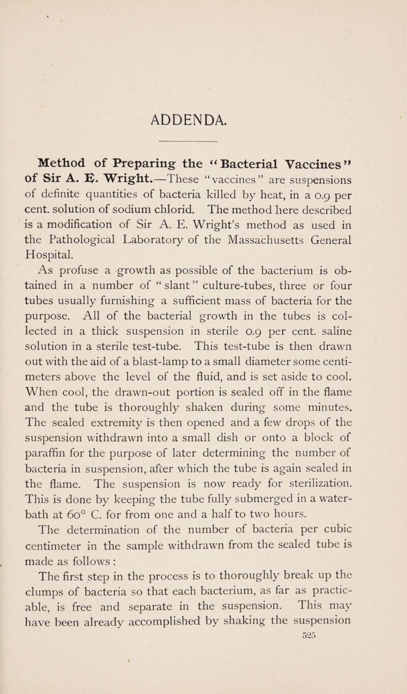 ADDENDA. Method of Preparing the “Bacterial Vaccines” of Sir A. B. Wright .—These “vaccines” are suspensions of definite quantities of bacteria killed by heat, in a 0.9 per cent, solution of sodium chlorid. The method here described is a modification of Sir A. E. Wright’s method as used in the Pathological Laboratory of the Massachusetts General Hospital. As profuse a growth as possible of the bacterium is ob¬ tained in a number of “ slant ” culture-tubes, three or four tubes usually furnishing a sufficient mass of bacteria for the purpose. All of the bacterial growth in the tubes is col¬ lected in a thick suspension in sterile 0.9 per cent, saline solution in a sterile test-tube. This test-tube is then drawn out with the aid of a blast-lamp to a small diameter some centi¬ meters above the level of the fluid, and is set aside to cool. When cool, the drawn-out portion is sealed off in the flame and the tube is thoroughly shaken during some minutes. The sealed extremity is then opened and a few drops of the suspension withdrawn into a small dish or onto a block of paraffin for the purpose of later determining the number of bacteria in suspension, after which the tube is again sealed in the flame. The suspension is now ready for sterilization. This is done by keeping the tube fully submerged in a water- bath at 6o° C. for from one and a half to two hours. The determination of the number of bacteria per cubic centimeter in the sample withdrawn from the sealed tube is made as follows : The first step in the process is to thoroughly break up the clumps of bacteria so that each bacterium, as far as practic¬ able, is free and separate in the suspension. This may have been already accomplished by shaking the suspension