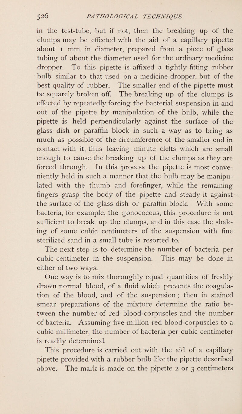 in the test-tube, but if not, then the breaking up of the clumps may be effected with the aid of a capillary pipette about i mm. in diameter, prepared from a piece of glass tubing of about the diameter used for the ordinary medicine dropper. To this pipette is affixed a tightly fitting rubber bulb similar to that used on a medicine dropper, but of the best quality of rubber. The smaller end of the pipette must be squarely broken off. The breaking up of the clumps is effected by repeatedly forcing the bacterial suspension in and out of the pipette by manipulation of the bulb, while the pipette is held perpendicularly against the surface of the glass dish or paraffin block in such a way as to bring as much as possible of the circumference of the smaller end in contact with it, thus leaving minute clefts which are small enough to cause the breaking up of the clumps as they are forced through. In this process the pipette is most conve¬ niently held in such a manner that the bulb may be manipu¬ lated with the thumb and forefinger, while the remaining fingers grasp the body of the pipette and steady it against the surface of the glass dish or paraffin block. With some bacteria, for example, the gonococcus, this procedure is not sufficient to break up the clumps, and in this case the shak¬ ing of some cubic centimeters of the suspension with fine sterilized sand in a small tube is resorted to. The next step is to determine the number of bacteria per cubic centimeter in the suspension. This may be done in either of two ways. One way is to mix thoroughly equal quantities of freshly drawn normal blood, of a fluid which prevents the coagula¬ tion of the blood, and of the suspension; then in stained smear preparations of the mixture determine the ratio be¬ tween the number of red blood-corpuscles and the number of bacteria. Assuming five million red blood-corpuscles to a cubic millimeter, the number of bacteria per cubic centimeter is readily determined. This procedure is carried out with the aid of a capillary pipette provided with a rubber bulb like the pipette described above. The mark is made on the pipette 2 or 3 centimeters