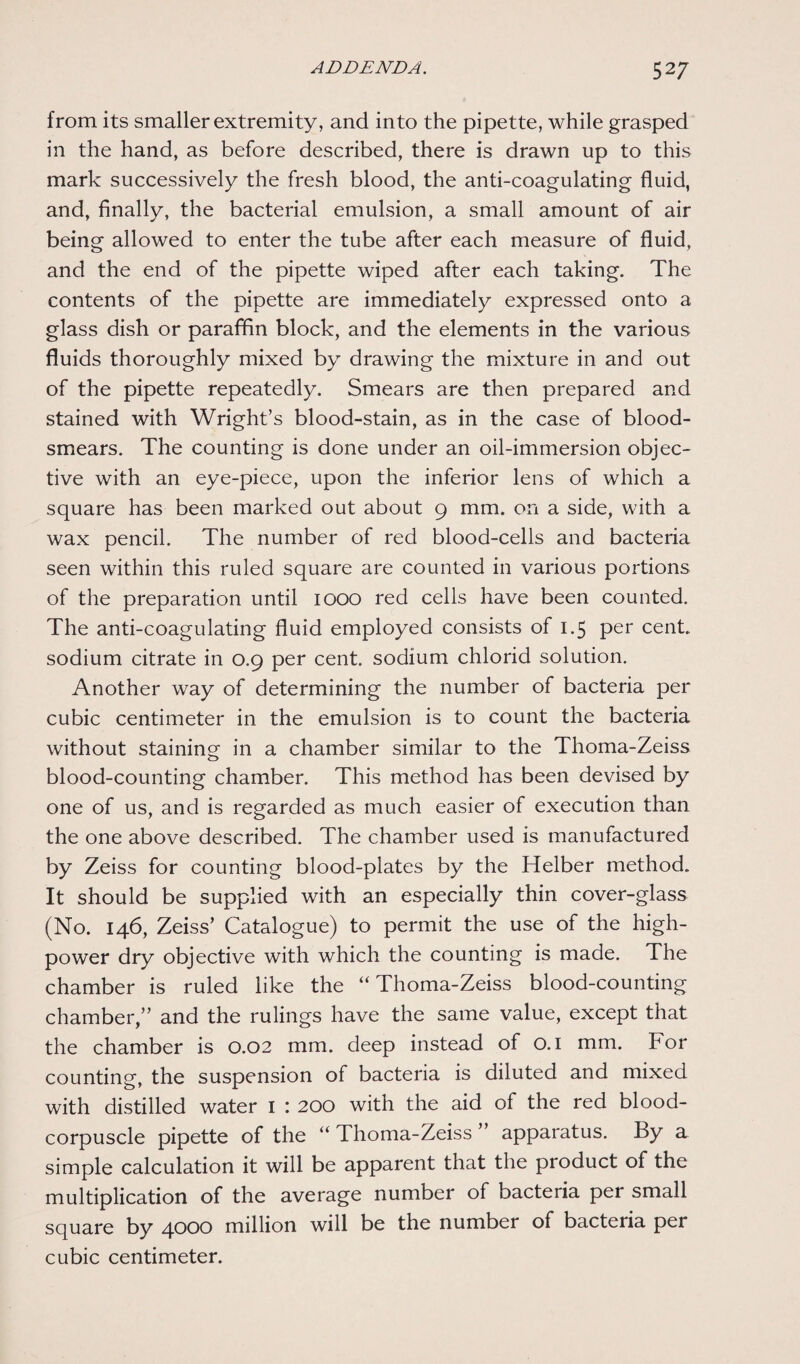 from its smaller extremity, and into the pipette, while grasped in the hand, as before described, there is drawn up to this mark successively the fresh blood, the anti-coagulating fluid, and, finally, the bacterial emulsion, a small amount of air being allowed to enter the tube after each measure of fluid, and the end of the pipette wiped after each taking. The contents of the pipette are immediately expressed onto a glass dish or paraffin block, and the elements in the various fluids thoroughly mixed by drawing the mixture in and out of the pipette repeatedly. Smears are then prepared and stained with Wright’s blood-stain, as in the case of blood- smears. The counting is done under an oil-immersion objec¬ tive with an eye-piece, upon the inferior lens of which a square has been marked out about 9 mm. on a side, with a wax pencil. The number of red blood-cells and bacteria seen within this ruled square are counted in various portions of the preparation until 1000 red cells have been counted. The anti-coagulating fluid employed consists of 1.5 per cent, sodium citrate in 0.9 per cent, sodium chlorid solution. Another way of determining the number of bacteria per cubic centimeter in the emulsion is to count the bacteria without staining in a chamber similar to the Thoma-Zeiss blood-counting chamber. This method has been devised by one of us, and is regarded as much easier of execution than the one above described. The chamber used is manufactured by Zeiss for counting blood-plates by the Helber method. It should be supplied with an especially thin cover-glass (No. 146, Zeiss’ Catalogue) to permit the use of the high- power dry objective with which the counting is made. The chamber is ruled like the “Thoma-Zeiss blood-counting chamber,” and the rulings have the same value, except that the chamber is 0.02 mm. deep instead of 0.1 mm. For counting, the suspension of bacteria is diluted and mixed with distilled water I : 200 with the aid of the red blood- corpuscle pipette of the “ Thoma-Zeiss ” apparatus. By a simple calculation it will be apparent that the product of the multiplication of the average number of bacteria per small square by 4000 million will be the number of bacteria per cubic centimeter.