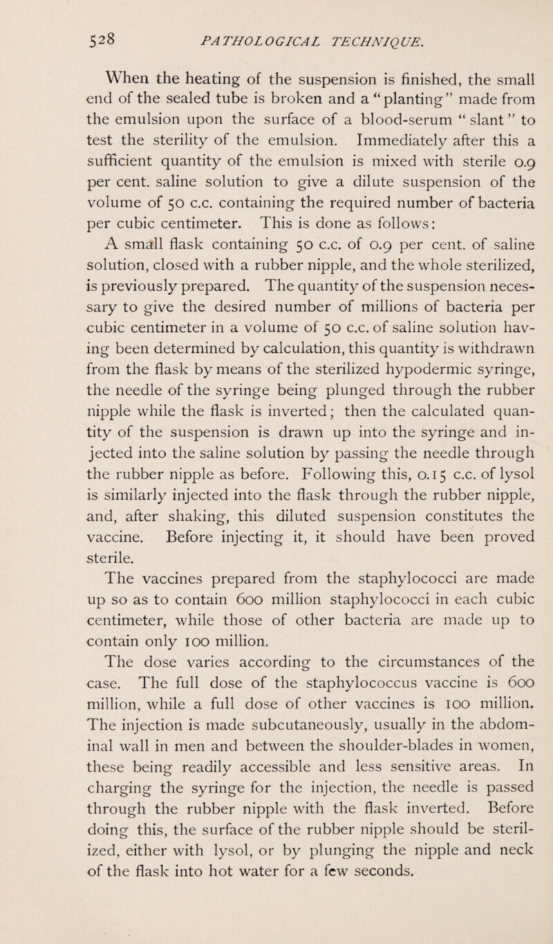 When the heating of the suspension is finished, the small end of the sealed tube is broken and a “planting” made from the emulsion upon the surface of a blood-serum “slant” to test the sterility of the emulsion. Immediately after this a sufficient quantity of the emulsion is mixed with sterile 0.9 per cent, saline solution to give a dilute suspension of the volume of 50 c.c. containing the required number of bacteria per cubic centimeter. This is done as follows: A small flask containing 50 c.c. of 0.9 per cent, of saline solution, closed with a rubber nipple, and the whole sterilized, is previously prepared. The quantity of the suspension neces¬ sary to give the desired number of millions of bacteria per cubic centimeter in a volume of 50 c.c. of saline solution hav¬ ing been determined by calculation, this quantity is withdrawn from the flask by means of the sterilized hypodermic syringe, the needle of the syringe being plunged through the rubber nipple while the flask is inverted; then the calculated quan¬ tity of the suspension is drawn up into the syringe and in¬ jected into the saline solution by passing the needle through the rubber nipple as before. Following this, 0.15 c.c. of lysol is similarly injected into the flask through the rubber nipple, and, after shaking, this diluted suspension constitutes the vaccine. Before injecting it, it should have been proved sterile. The vaccines prepared from the staphylococci are made up so as to contain 600 million staphylococci in each cubic centimeter, while those of other bacteria are made up to contain only 100 million. The dose varies according to the circumstances of the case. The full dose of the staphylococcus vaccine is 600 million, while a full dose of other vaccines is 100 million. The injection is made subcutaneously, usually in the abdom¬ inal wall in men and between the shoulder-blades in women, these being readily accessible and less sensitive areas. In charging the syringe for the injection, the needle is passed through the rubber nipple with the flask inverted. Before doing this, the surface of the rubber nipple should be steril¬ ized, either with lysol, or by plunging the nipple and neck of the flask into hot water for a few seconds.