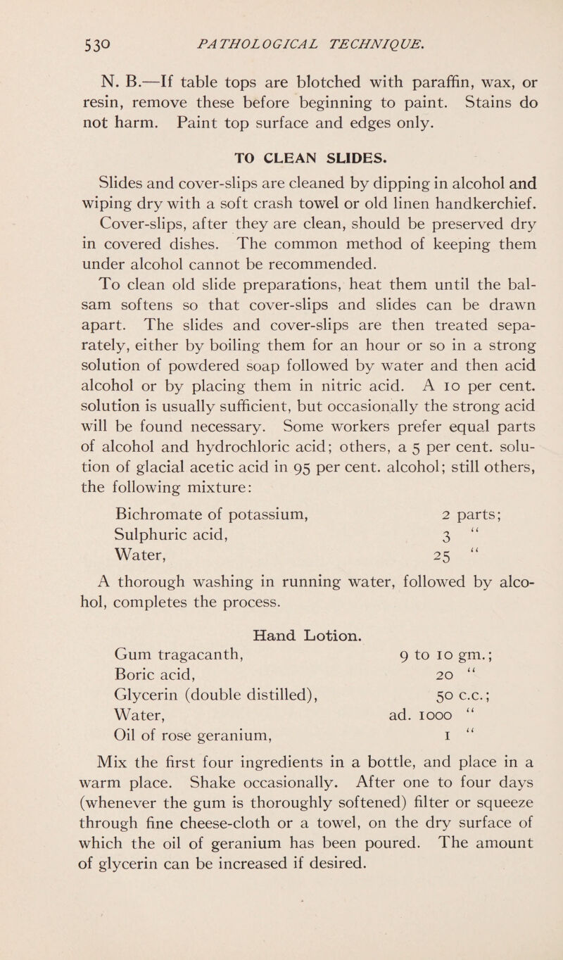 N. B.—If table tops are blotched with paraffin, wax, or resin, remove these before beginning to paint. Stains do not harm. Paint top surface and edges only. TO CLEAN SLIDES. Slides and cover-slips are cleaned by dipping in alcohol and wiping dry with a soft crash towel or old linen handkerchief. Cover-slips, after they are clean, should be preserved dry in covered dishes. The common method of keeping them under alcohol cannot be recommended. To clean old slide preparations, heat them until the bal¬ sam softens so that cover-slips and slides can be drawn apart. The slides and cover-slips are then treated sepa¬ rately, either by boiling them for an hour or so in a strong solution of powdered soap followed by water and then acid alcohol or by placing them in nitric acid. A io per cent, solution is usually sufficient, but occasionally the strong acid will be found necessary. Some workers prefer equal parts of alcohol and hydrochloric acid; others, a 5 per cent, solu¬ tion of glacial acetic acid in 95 per cent, alcohol; still others, the following mixture: Bichromate of potassium, 2 parts; Sulphuric acid, 3 Water, 25 A thorough washing in running water, followed by alco¬ hol, completes the process. 9 to 10 gm.; _ _ i i 20 50 c.c.; ad. 1000 “ 1 “ Hand Lotion. Gum tragacanth, Boric acid, Glycerin (double distilled), Water, Oil of rose geranium, Mix the first four ingredients in a bottle, and place in a warm place. Shake occasionally. After one to four days (whenever the gum is thoroughly softened) filter or squeeze through fine cheese-cloth or a towel, on the dry surface of which the oil of geranium has been poured. The amount of glycerin can be increased if desired.