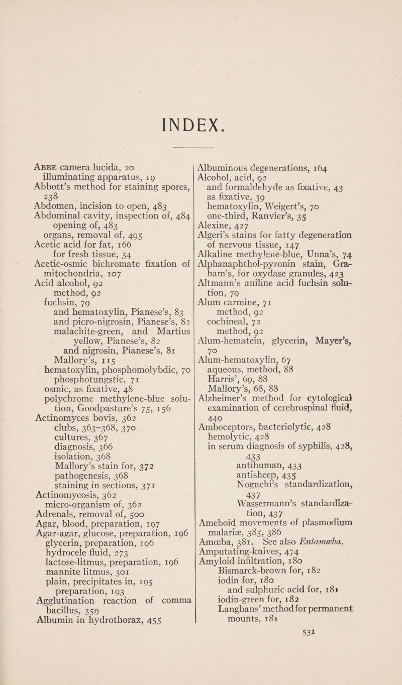 INDEX Abbe camera lucida, 20 illuminating apparatus, 19 Abbott’s method for staining spores, 238 Abdomen, incision to open, 483 Abdominal cavity, inspection of, 484 opening of, 483 organs, removal of, 495 Acetic acid for fat, 166 for fresh tissue, 34 Acetic-osmic bichromate fixation of mitochondria, 107 Acid alcohol, 92 method, 92 fuchsin, 79 and hematoxylin, Pianese’s, 83 and picro-nigrosin, Pianese’s, 82 malachite-green, and Martius yellow, Pianese’s, 82 and nigrosin, Pianese’s, 81 Mallory’s, 115 hematoxylin, phosphomolybdic, 70 phosphotungstic, 71 osmic, as fixative, 48 polychrome methylene-blue solu¬ tion, Goodpasture’s 75, 156 Actinomyces bovis, 362 clubs, 363-368, 370 cultures, 367 diagnosis, 3 66 isolation, 368 Mallory’s stain for, 372 pathogenesis, 368 staining in sections, 371 Actinomycosis, 362 micro-organism of, 362 Adrenals, removal of, 500 Agar, blood, preparation, 197 Agar-agar, glucose, preparation, 196 glycerin, preparation, 196 hydrocele fluid, 273 lactose-litmus, preparation, 196 mannite litmus, 301 plain, precipitates in, 195 preparation, 193 Agglutination reaction of comma bacillus, 359 Albumin in hydro thorax, 455 Albuminous degenerations, 164 Alcohol, acid, 92 and formaldehyde as fixative, 43 as fixative, 39 hematoxylin, Weigert’s, 70 one-third, Ranvier’s, 35 Alexine, 427 Algeri’s stains for fatty degeneration of nervous tissue, 147 Alkaline methylcne-blue, Unna’s, 74 Alphanaphthol-pyronin stain, Gra¬ ham’s, for oxydase granules, 423 Altmann’s aniline acid fuchsin solu¬ tion, 79 Alum carmine, 71 method, 92 cochineal, 72 method, 92 Alum-hematein, glycerin, Mayer’s, 70 Alum-hematoxylin, 67 aqueous, method, 88 Harris’, 69, 88 Mallory’s, 68, 88 Alzheimer’s method for cytological examination of cerebrospinal fluid, 449 Amboceptors, bacteriolytic, 428 hemolytic, 428 in serum diagnosis of syphilis, 428, 433 antihuman, 433 antisheep, 435 Noguchi’s standardization, 437 Wassermann’s standardiza¬ tion, 437 Ameboid movements of plasmodium malariae, 385, 386 Amoeba, 381. See also Entamoeba. Amputating-knives, 474 Amyloid infiltration, 180 Bismarck-brown for, 182 iodin for, 180 and sulphuric acid for, 181 iodin-green for, 182 Langhans’ method for permanent mounts, 181 53i