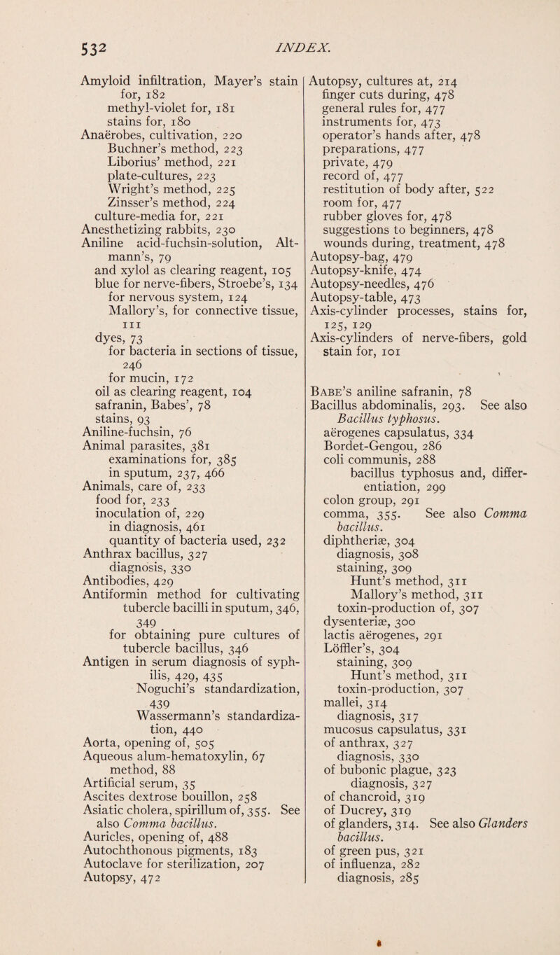 Amyloid infiltration, Mayer’s stain for, 182 methyl-violet for, 181 stains for, 180 Anaerobes, cultivation, 220 Buchner’s method, 223 Liborius’ method, 221 plate-cultures, 223 Wright’s method, 225 Zinsser’s method, 224 culture-media for, 221 Anesthetizing rabbits, 230 Aniline acid-fuchsin-solution, Alt- mann’s, 79 and xylol as clearing reagent, 105 blue for nerve-fibers, Stroebe’s, 134 for nervous system, 124 Mallory’s, for connective tissue, hi dyes, 73 for bacteria in sections of tissue, 246 for mucin, 172 oil as clearing reagent, 104 safranin, Babes’, 78 stains, 93 Aniline-fuchsin, 76 Animal parasites, 381 examinations for, 385 in sputum, 237, 466 Animals, care of, 233 food for, 233 inoculation of, 229 in diagnosis, 461 quantity of bacteria used, 232 Anthrax bacillus, 327 diagnosis, 330 Antibodies, 429 Antiformin method for cultivating tubercle bacilli in sputum, 346, 349 . for obtaining pure cultures of tubercle bacillus, 346 Antigen in serum diagnosis of syph¬ ilis, 429, 43s Noguchi’s standardization, 439 Wassermann’s standardiza¬ tion, 440 Aorta, opening of, 505 Aqueous alum-hematoxylin, 67 method, 88 Artificial serum ■, 35 Ascites dextrose bouillon, 258 Asiatic cholera, spirillum of, 355. See also Comma bacillus. Auricles, opening of, 488 Autochthonous pigments, 183 Autoclave for sterilization, 207 Autopsy, 472 Autopsy, cultures at, 214 finger cuts during, 478 general rules for, 477 instruments for, 473 operator’s hands after, 478 preparations, 477 private, 479 record of, 477 restitution of body after, 522 room for, 477 rubber gloves for, 478 suggestions to beginners, 478 wounds during, treatment, 478 Autopsy-bag, 479 Autopsy-knife, 474 Autopsy-needles, 476 Autopsy-table, 473 Axis-cylinder processes, stains for, 125, 129 Axis-cylinders of nerve-fibers, gold stain for, 101 Babe’s aniline safranin, 78 Bacillus abdominalis, 293. See also Bacillus typhosus. aerogenes capsulatus, 334 Bordet-Gengou, 286 coli communis, 288 bacillus typhosus and, differ¬ entiation, 299 colon group, 291 comma, 355. See also Comma bacillus. diphtheriae, 304 diagnosis, 308 staining, 309 Hunt’s method, 311 Mallory’s method, 311 toxin-production of, 307 dysenteriae, 300 lactis aerogenes, 291 Loffier’s, 304 staining, 309 Hunt’s method, 311 toxin-production, 307 mallei, 314 diagnosis, 317 mucosus capsulatus, 331 of anthrax, 327 diagnosis, 330 of bubonic plague, 323 diagnosis, 327 of chancroid, 319 of Ducrey, 319 of glanders, 314. See also Glanders bacillus. of green pus, 321 of influenza, 282 diagnosis, 285