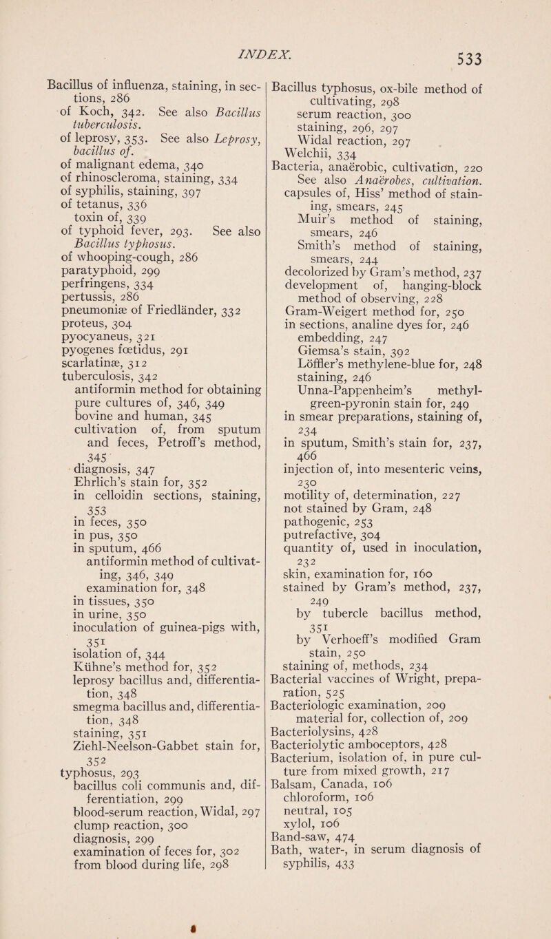 Bacillus of influenza, staining, in sec¬ tions, 286 of Koch, 342. See also Bacillus tuberculosis. of leprosy, 353. See also Leprosy, bacillus of. of malignant edema, 340 of rhinoscleroma, staining, 334 of syphilis, staining, 397 of tetanus, 336 toxin of, 339 of typhoid fever, 293. See also Bacillus typhosus. of whooping-cough, 286 paratyphoid, 299 perfringens, 334 pertussis, 286 pneumoniae of Friedlander, 332 proteus, 304 pyocyaneus, 321 pyogenes foetidus, 291 scarlatinae, 312 tuberculosis, 342 antiformin method for obtaining pure cultures of, 346, 349 bovine and human, 345 cultivation of, from sputum and feces, Petroff’s method, .345 . diagnosis, 347 Ehrlich’s stain for, 352 in celloidin sections, staining, 353 in feces, 350 in pus, 350 in sputum, 466 antiformin method of cultivat¬ ing, 346, 349 examination for, 348 in tissues, 350 in urine, 350 inoculation of guinea-pigs with, 351 isolation of, 344 Kiihne’s method for, 352 leprosy bacillus and, differentia¬ tion, 348 smegma bacillus and, differentia¬ tion, 348 staining, 351 Ziehl-Neelson-Gabbet stain for, 352 typhosus, 293 bacillus coli communis and, dif¬ ferentiation, 299 blood-serum reaction, Widal, 297 clump reaction, 300 diagnosis, 299 examination of feces for, 302 from blood during life, 298 533 Bacillus typhosus, ox-bile method of cultivating, 298 serum reaction, 300 staining, 296, 297 Widal reaction, 297 Welchii, 334 Bacteria, anaerobic, cultivation, 220 See also Anaerobes, cultivation. capsules of, Hiss’ method of stain¬ ing, smears, 245 Muir’s method of staining, smears, 246 Smith’s method of staining, smears, 244 decolorized by Gram’s method, 237 development of, hanging-block method of observing, 228 Gram-Weigert method for, 250 in sections, analine dyes for, 246 embedding, 247 Giemsa’s stain, 392 Loffler’s methylene-blue for, 248 staining, 246 Unna-Pappenheim’s methyl- green-pyronin stain for, 249 in smear preparations, staining of, 234 in sputum, Smith’s stain for, 237, 466 injection of, into mesenteric veins, 230 motility of, determination, 227 not stained by Gram, 248 pathogenic, 253 putrefactive, 304 quantity of, used in inoculation, .232 skin, examination for, 160 stained by Gram’s method, 237, 249 by tubercle bacillus method, 351 by Verhoeff’s modified Gram stain, 250 staining of, methods, 234 Bacterial vaccines of Wright, prepa¬ ration, 525 Bacteriologic examination, 209 material for, collection of, 209 Bacteriolysins, 428 Bacteriolytic amboceptors, 428 Bacterium, isolation of, in pure cul¬ ture from mixed growth, 217 Balsam, Canada, 106 chloroform, 106 neutral, 105 xylol, 106 Band-saw, 474 Bath, water-, in serum diagnosis of syphilis, 433