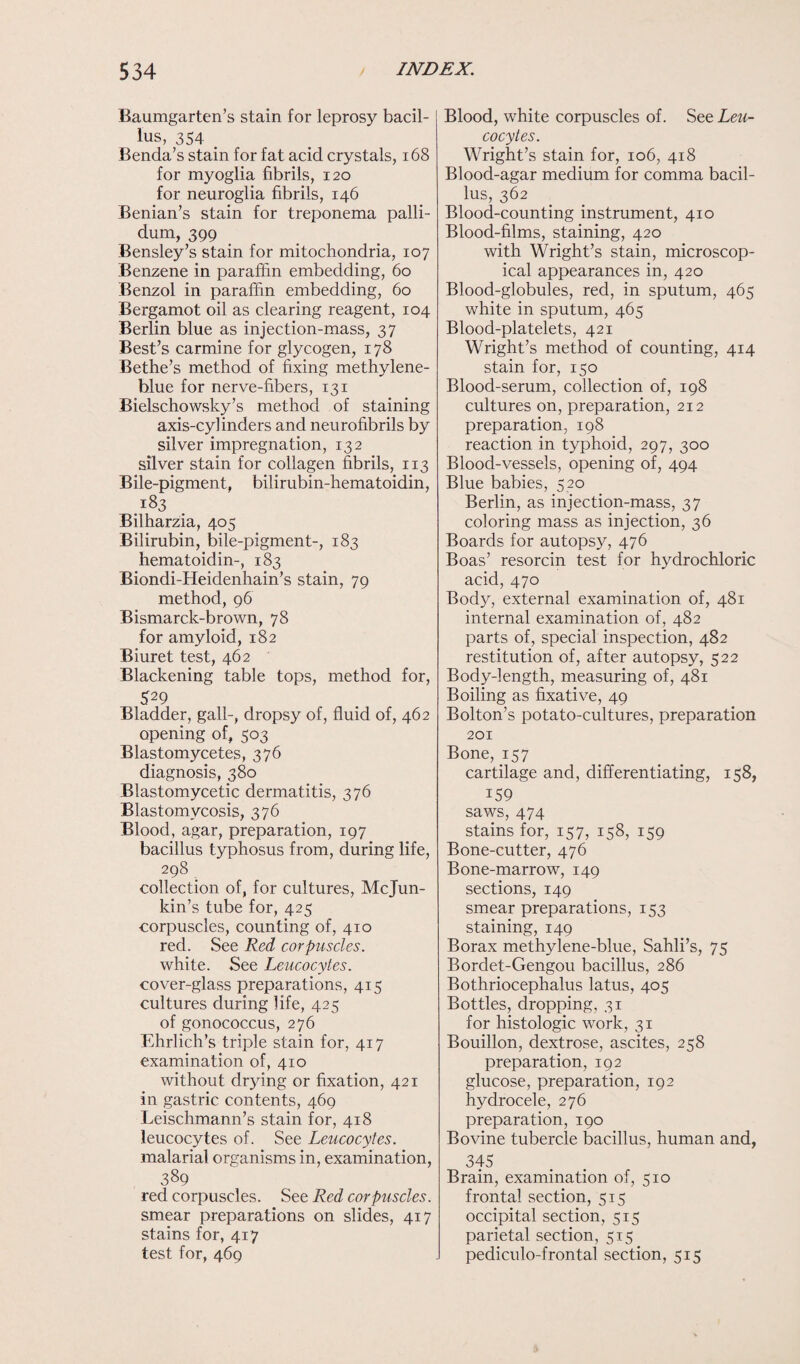 Baumgarten’s stain for leprosy bacil¬ lus, 354 _ Benda’s stain for fat acid crystals, 168 for myoglia fibrils, 120 for neuroglia fibrils, 146 Benian’s stain for treponema palli¬ dum, 399 Bensley’s stain for mitochondria, 107 Benzene in paraffin embedding, 60 Benzol in paraffin embedding, 60 Bergamot oil as clearing reagent, 104 Berlin blue as injection-mass, 37 Best’s carmine for glycogen, 178 Bethe’s method of fixing methylene- blue for nerve-fibers, 131 Bielschowsky’s method of staining axis-cylinders and neurofibrils by silver impregnation, 132 silver stain for collagen fibrils, 113 Bile-pigment, bilirubin-hematoidin, 183 Bilharzia, 405 Bilirubin, bile-pigment-, 183 hematoidin-, 183 Biondi-Heidenhain’s stain, 79 method, 96 Bismarck-brown, 78 for amyloid, 182 Biuret test, 462 Blackening table tops, method for, 529 Bladder, gall-, dropsy of, fluid of, 462 opening of, 503 Blastomycetes, 376 diagnosis, 380 Blastomycetic dermatitis, 376 Blastomycosis, 376 Blood, agar, preparation, 197 bacillus typhosus from, during life, 298 collection of, for cultures, Mcjun- kin’s tube for, 425 corpuscles, counting of, 410 red. See Red corpuscles. white. See Leucocytes. cover-glass preparations, 415 cultures during life, 425 of gonococcus, 276 Ehrlich’s triple stain for, 417 examination of, 410 without drying or fixation, 421 in gastric contents, 469 Leischmann’s stain for, 418 leucocytes of. See Leucocytes. malarial organisms in, examination, 389 red corpuscles. See Red corpuscles. smear preparations on slides, 417 stains for, 417 test for, 469 Blood, white corpuscles of. See Leu¬ cocytes. Wright’s stain for, 106, 418 Blood-agar medium for comma bacil¬ lus, 362 Blood-counting instrument, 410 Blood-films, staining, 420 with Wright’s stain, microscop¬ ical appearances in, 420 Blood-globules, red, in sputum, 465 white in sputum, 465 Blood-platelets, 421 Wright’s method of counting, 414 stain for, 150 Blood-serum, collection of, 198 cultures on, preparation, 212 preparation, 198 reaction in typhoid, 297, 300 Blood-vessels, opening of, 494 Blue babies, 520 Berlin, as injection-mass, 37 coloring mass as injection, 36 Boards for autopsy, 476 Boas’ resorcin test for hydrochloric acid, 470 Body, external examination of, 481 internal examination of, 482 parts of, special inspection, 482 restitution of, after autopsy, 522 Body-length, measuring of, 481 Boiling as fixative, 49 Bolton’s potato-cultures, preparation 201 Bone, 157 cartilage and, differentiating, 158, 159 saws, 474 stains for, 157, 158, 159 Bone-cutter, 476 Bone-marrow, 149 sections, 149 smear preparations, 153 staining, 149 Borax methylene-blue, Sahli’s, 75 Bordet-Gengou bacillus, 286 Bothriocephalus latus, 405 Bottles, dropping, 31 for histologic work, 31 Bouillon, dextrose, ascites, 258 preparation, 192 glucose, preparation, 192 hydrocele, 276 preparation, 190 Bovine tubercle bacillus, human and, 345 Brain, examination of, 510 frontal section, 515 occipital section, 515 parietal section, 515 pediculo-frontal section, 515