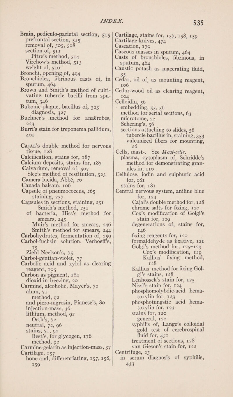 53$ Brain, pediculo-parietal section, 515 prefrontal section, 515 removal of, 505, 508 section of, 511 Pitre’s method, 514 Virchow’s method, 513 weight of, 510 Bronchi, opening of, 494 Bronchioles, fibrinous casts of, in sputum, 464 Brown and Smith’s method of culti¬ vating tubercle bacilli from spu¬ tum, 346 Bubonic plague, bacillus of, 323 diagnosis, 327 Buchner’s method for anaerobes, 223 Burri’s stain for treponema pallidum, 401 Cajal’s double method for nervous tissue, 128 Calcification, stains for, 187 Calcium deposits, stains for, 187 Calvarium, removal of, 507 Slee’s method of restitution, 523 Camera lucida, Abbe, 20 Canada balsam, 106 Capsule of pneumococcus, 265 staining, 237 Capsules in sections, staining, 251 Smith’s method, 251 of bacteria, Hiss’s method for smears, 245 Muir’s method for smears, 246 Smith’s method for smears, 244 Carbohydrates, fermentation of, 259 Carbol-fuchsin solution, Verhoeff’s, .75 Ziehl-Neelson’s, 75 Carbol-gentian-violet, 77 Carbolic acid and xylol as clearing reagent, 105 Carbon as pigment, 184 dioxid in freezing, 20 Carmine, alcoholic, Mayer’s, 72 alum, 71 method, 92 and picro-nigrosin, Pianese’s, 80 injection-mass, 36 lithium, method, 92 Orth’s, 72 neutral, 72, 96 stains, 71, 92 Best’s, for glycogen, 178 method, 92 Carmine-gelatin as injection-mass, 37 Cartilage, 157 bone and, differentiating, 157,158, i59 Cartilage, stains for, 157, 158, 159 Cartilage-knives, 474 Caseation, 170 Caseous masses in sputum, 464 Casts of bronchioles, fibrinous, in sputum, 464 Caustic potash as macerating fluid, 35 Cedar, oil of, as mounting reagent, 106 Cedar-wood oil as clearing reagent, 104 Celloidin, 56 embedding, 55, 56 method for serial sections, 63 microtome, 22 Schering’s, 56 sections attaching to slides, 58 tubercle bacillus in, staining, 353 vulcanized fibers for mounting, 26 Cells, mast-. See Mast-cells. plasma, cytoplasm of, Schridde’s method for demonstrating gran¬ ules in, no Cellulose, iodin and sulphuric acid for, 181 stains for, 181 Central nervous system, aniline blue for, 124 Cajal’s double method for, 128 chrome salts for fixing, 120 Cox’s modification of Golgi’s stain for, 129 degenerations of, stains for, 146 fixing reagents for, 120 formaldehyde as fixative, 121 Golgi’s method for, 125-129 Cox’s modification, 129 Kallius’ fixing method, 128 Kallius’ method for fixing Gol¬ gi’s stains, 128 Lenhossek’s stain for, 125 Nissl’s stain for, 124 phosphomolybdic-acid hema¬ toxylin for, 123 phosphotungstic acid hema¬ toxylin for, 123 stains for, 120 general, 122 syphilis of, Lange’s colloidal gold test of cerebrospinal fluid for, 451 treatment of sections, 128 van Gieson’s stain for, 122 Centrifuge, 25 in serum diagnosis of syphilis, 433
