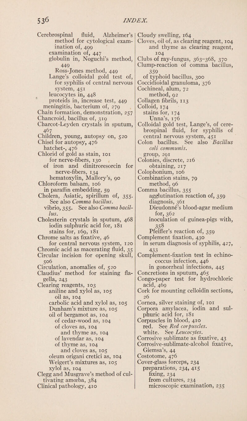 Cerebrospinal fluid, Alzheimer’s method for cytological exam¬ ination of, 499 examination of, 447 globulin in, Noguchi’s method, 449 Ross-Jones method, 449 Lange’s colloidal gold test of, for syphilis of central nervous system, 451 leucocytes in, 448 proteids in, increase test, 449 meningitis, bacterium of, 279 Chain formation, demonstration, 257 Chancroid, bacillus of, 319 Charcot-Leyden crystals in sputum, 467 Children, young, autopsy on, 520 Chisel for autopsy, 476 hatchet-, 476 Chlorid of gold as stain, 101 for nerve-fibers, 130 , of iron and dinitroresorcin for nerve-fibers, 134 hematoxylin, Mallory’s, 90 Chloroform balsam, 106 in paraffin embedding, 59 Cholera, Asiatic, spirillum of, 355. See also Comma bacillus. vibrio, 355. See also Comma bacil¬ lus. Cholesterin crystals in sputum, 468 iodin sulphuric acid for, 181 stains for, 169, 181 Chrome salts as fixative, 46 for central nervous system, 120 Chromic acid as macerating fluid, 35 Circular incision for opening skull, 506 Circulation, anomalies of, 520 Claudius’ method for staining fla¬ gella, 243 Clearing reagents, 103 aniline and xylol as, 105 oil as, 104 carbolic acid and xylol as, 105 Dunham’s mixture as, 105 oil of bergamot as, 104 of cedar-wood as, 104 of cloves as, 104 and thyme as, 104 of lavendar as, 104 of thyme as, 104 and cloves as, 105 oleum origani cretici as, 104 Weigert’s mixtures as, 105 xylol as, 104 Clegg and Musgrave’s method of cul¬ tivating amoeba, 384 Clinical pathology, 410 Cloudy swelling, 164 Cloves, oil of, as clearing reagent, 104 and thyme as clearing reagent, 104 Clubs of ray-fungus, 363-368, 370 Clump-reaction of comma bacillus, 359 of typhoid bacillus, 300 Coccidioidal granuloma, 376 Cochineal, alum, 72 method, 92 Collagen fibrils, 113 Colloid, 174 stains for, 174 Unna’s, 176 Colloidal gold test, Lange’s, of cere¬ brospinal fluid, for syphilis of central nervous system, 451 Colon bacillus. See also Bacillus coli communis. group, 291 Colonies, discrete, 216 obtaining, 217 Colophonium, 106 Combination stains, 79 method, 96 Comma bacillus, 355 agglutination reaction of, 359 diagnosis, 361 Dieudonne’s blood-agar medium for, 362 inoculation of guinea-pigs with, Pfeiffer’s reaction of, 359 Complement fixation, 430 in serum diagnosis of syphilis, 427, 433 Complement-fixation test in echino¬ coccus infection, 446 in gonorrheal infections, 445 Concretions in sputum, 465 Congo-paper test for hydrochloric acid, 469 Cork for mounting celloidin sections, 26 Cornea, silver staining of, 101 Corpora amylacea, iodin and sul¬ phuric acid for, 181 Corpuscles in blood, 410 red. See Red corpuscles. white. See Leucocytes. Corrosive sublimate as fixative, 43 Corrosive-sublimate-alcohol fixative, Giemsa’s, 44 Costotome, 476 Cover-glass forceps, 234 preparations, 234, 415 fixing, 234 from cultures, 234 microscopic examination, 235