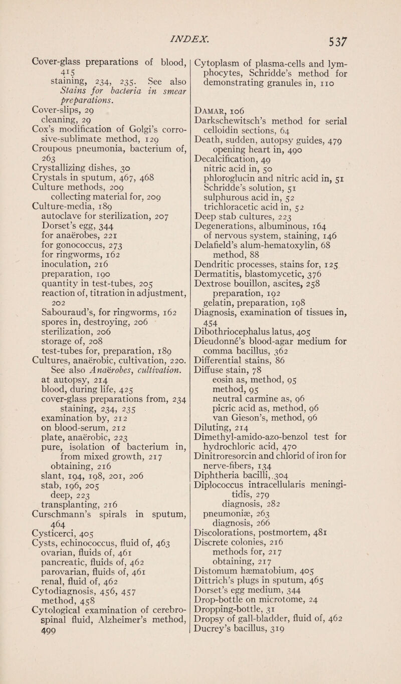 53 7 Gover-glass preparations of blood, D5 staining, 234, 235. See also Stains for bacteria in smear preparations. Cover-slips, 29 cleaning, 29 Cox’s modification of Golgi’s corro¬ sive-sublimate method, 129 Croupous pneumonia, bacterium of, 263 Crystallizing dishes, 30 Crystals in sputum, 467, 468 Culture methods, 209 collecting material for, 209 Culture-media, 189 autoclave for sterilization, 207 Dorset’s egg, 344 for anaerobes, 221 for gonococcus, 273 for ringworms, 162 inoculation, 216 preparation, 190 quantity in test-tubes, 205 reaction of, titration in adjustment, 202 Sabouraud’s, for ringworms, 162 spores in, destroying, 206 sterilization, 206 storage of, 208 test-tubes for, preparation, 189 Cultures, anaerobic, cultivation, 220. See also Anaerobes, cultivation. at autopsy, 214 blood, during life, 425 cover-glass preparations from, 234 staining, 234, 235 examination by, 212 on blood-serum, 212 plate, anaerobic, 223 pure, isolation of bacterium in, from mixed growth, 217 obtaining, 216 slant, 194, 198, 201, 206 stab, 196, 205 deep, 223 transplanting, 216 Curschmann’s spirals in sputum, 464 Cysticerci, 405 Cysts, echinococcus, fluid of, 463 ovarian, fluids of, 461 pancreatic, fluids of, 462 parovarian, fluids of, 461 renal, fluid of, 462 Cytodiagnosis, 456, 457 method, 458 Cytological examination of cerebro¬ spinal fluid, Alzheimer’s method, 499 Cytoplasm of plasma-cells and lym¬ phocytes, Schridde’s method for demonstrating granules in, no Damar, 106 Darkschewitsch’s method for serial celloidin sections, 64 Death, sudden, autopsy guides, 479 opening heart in, 490 Decalcification, 49 nitric acid in, 50 phloroglucin and nitric acid in, 51 Schridde’s solution, 51 sulphurous acid in, 52 trichloracetic acid in, 52 Deep stab cultures, 223 Degenerations, albuminous, 164 of nervous system, staining, 146 Delafield’s alum-hematoxylin, 68 method, 88 Dendritic processes, stains for, 125 Dermatitis, blastomycetic, 376 Dextrose bouillon, ascites, 258 preparation, 192 gelatin, preparation, 198 Diagnosis, examination of tissues in, 454 Dibothriocephalus latus, 405 Dieudonne’s blood-agar medium for comma bacillus, 362 Differential stains, 86 Diffuse stain, 78 eosin as, method, 95 method, 95 neutral carmine as, 96 picric acid as, method, 96 van Gieson’s, method, 96 Diluting, 214 Dimethyl-amido-azo-benzol test for hydrochloric acid, 470 Dinitroresorcin and chlorid of iron for nerve-fibers, 134 Diphtheria bacilli,.304 Diplococcus intraceliularis meningi¬ tidis, 279 diagnosis, 282 pneumoniae, 263 diagnosis, 266 Discolorations, postmortem, 481 Discrete colonies, 216 methods for, 217 obtaining, 217 Distomum haematobium, 405 Dittrich’s plugs in sputum, 465 Dorset’s egg medium, 344 Drop-bottle on microtome, 24 Dropping-bottle, 31 Dropsy of gall-bladder, fluid of, 462 Ducrey’s bacillus, 319
