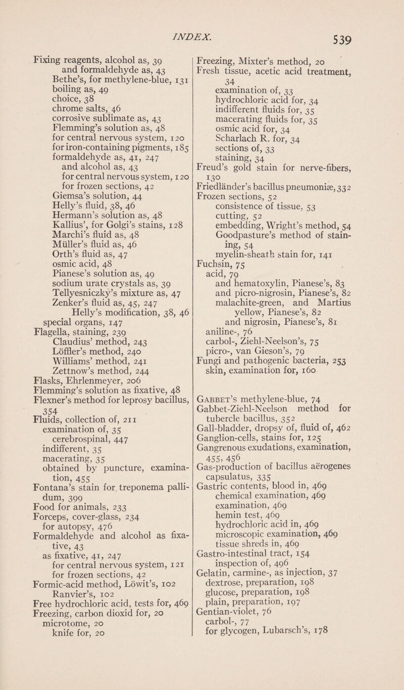 Fixing reagents, alcohol as, 39 and formaldehyde as, 43 Bethe’s, for methylene-blue, 131 boiling as, 49 choice, 38 chrome salts, 46 corrosive sublimate as, 43 Flemming’s solution as, 48 for central nervous system, 120 for iron-containing pigments, 185 formaldehyde as, 41, 247 and alcohol as, 43 for central nervous system, 120 for frozen sections, 42 Giemsa’s solution, 44 Helly’s fluid, 38, 46 Hermann’s solution as, 48 Kallius’, for Golgi’s stains, 128 Marchi’s fluid as, 48 Muller’s fluid as, 46 Orth’s fluid as, 47 osmic acid, 48 Pianese’s solution as, 49 sodium urate crystals as, 39 Tellyesniczky’s mixture as, 47 Zenker’s fluid as, 45, 247 Helly’s modification, 38, 46 special organs, 147 Flagella, staining, 239 Claudius’ method, 243 Loffler’s method, 240 Williams’ method, 241 Zettnow’s method, 244 Flasks, Ehrlenmeyer, 206 Flemming’s solution as fixative, 48 Flexner’s method for leprosy bacillus, 354 Fluids, collection of, 211 examination of, 35 cerebrospinal, 447 indifferent, 35 macerating, 35 obtained by puncture, examina¬ tion, 455 Fontana’s stain for. treponema palli¬ dum, 399 Food for animals, 233 Forceps, cover-glass, 234 for autopsy, 476 Formaldehyde and alcohol as fixa¬ tive, 43 as fixative, 41, 247 for central nervous system, 121 for frozen sections, 42 Formic-acid method, Lowit’s, 102 Ranvier’s, 102 Free hydrochloric acid, tests for, 469 Freezing, carbon dioxid for, 20 microtome, 20 knife for, 20 Freezing, Mixter’s method, 20 Fresh tissue, acetic acid treatment, 34 examination of, 33 hydrochloric acid for, 34 indifferent fluids for, 35 macerating fluids for, 35 osmic acid for, 34 Scharlach R. for, 34 sections of, 33 staining, 34 Freud’s gold stain for nerve-fibers, 130 Friedlander’s bacillus pneumonia, 33 2 Frozen sections, 52 consistence of tissue, 53 cutting,. 52 embedding, Wright’s method, 54 Goodpasture’s method of stain¬ ing, 54 myelin-sheath stain for, 141 Fuchsin, 75 acid, 79 and hematoxylin, Pianese’s, 83 and picro-nigrosin, Pianese’s, 82 malachite-green, and Martius yellow, Pianese’s, 82 and nigrosin, Pianese’s, 81 aniline-, 76 carbol-, Ziehl-Neelson’s, 75 picro-, van Gieson’s, 79 Fungi and pathogenic bacteria, 253 skin, examination for, 160 Gabbet’s methylene-blue, 74 Gabbet-Ziehl-Neelson method for tubercle bacillus, 352 Gall-bladder, dropsy of, fluid of, 462 Ganglion-cells, stains for, 125 Gangrenous exudations, examination, 455, 456 Gas-production of bacillus aerogenes capsulatus, 335 Gastric contents, blood in, 469 chemical examination, 469 examination, 469 hemin test, 469 hydrochloric acid in, 469 microscopic examination, 469 tissue shreds in, 469 Gastro-intestinal tract, 154 inspection of, 496 Gelatin, carmine-, as injection, 37 dextrose, preparation, 198 glucose, preparation, 198 plain, preparation, 197 Gentian-violet, 76 carbol-, 77 for glycogen, Lubarsch’s, 178