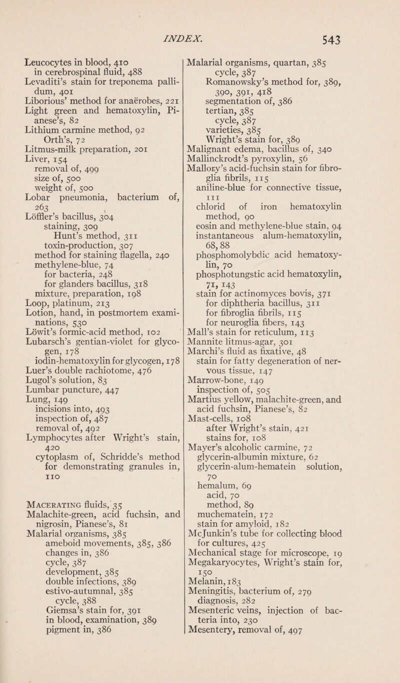 Leucocytes in blood, 410 in cerebrospinal fluid, 488 Levaditi’s stain for treponema palli¬ dum, 401 Liborious’ method for anaerobes, 221 Light green and hematoxylin, Pi- anese’s, 82 Lithium carmine method, 92 Orth’s, 72 Litmus-milk preparation, 201 Liver, 154 removal of, 499 size of, 500 weight of, 500 Lobar pneumonia, bacterium of, 263 Loffler’s bacillus, 304 staining, 309 Hunt’s method, 311 toxin-production, 307 method for staining flagella, 240 methylene-blue, 74 for bacteria, 248 for glanders bacillus, 318 mixture, preparation, 198 Loop, platinum, 213 Lotion, hand, in postmortem exami¬ nations, 530 Lowit’s formic-acid method, 102 Lubarsch’s gentian-violet for glyco¬ gen, 178 iodin-hematoxylin for glycogen, 178 Luer’s double rachiotome, 476 Lugol’s solution, 83 Lumbar puncture, 447 Lung, 149 incisions into, 493 inspection of, 487 removal of, 492 Lymphocytes after Wright’s stain, 420 cytoplasm of, Schridde’s method for demonstrating granules in, no Macerating fluids, 35 Malachite-green, acid fuchsin, and nigrosin, Pianese’s, 81 Malarial organisms, 385 ameboid movements, 385, 386 changes in, 386 cycle, 387 development, 385 double infections, 389 estivo-autumnal, 385 cycle, 388 Giemsa’s stain for, 391 in blood, examination, 389 pigment in, 386 Malarial organisms, quartan, 385 cycle, 387 Romanowsky’s method for, 389, 390, 391, 418 segmentation of, 386 tertian, 385 cycle, 387 varieties, 385 Wright’s stain for, 389 Malignant edema, bacillus of, 340 Mallinckrodt’s pyroxylin, 56 Mallory’s acid-fuchsin stain for fibro- glia fibrils, 115 aniline-blue for connective tissue, hi chlorid of iron hematoxylin method, 90 eosin and methylene-blue stain, 94 instantaneous alum-hematoxylin, 68,88 phosphomolybdio acid hematoxy¬ lin, 70 phosphotungstic acid hematoxylin, 7i, 143 stain for actinomyces bo vis, 371 for diphtheria bacillus, 311 for fibroglia fibrils, 115 for neuroglia fibers, 143 Mall’s stain for reticulum, 113 Mannite litmus-agar, 301 Marchi’s fluid as fixative, 48 stain for fatty degeneration of ner¬ vous tissue, 147 Marrow-bone, 149 inspection of, 505 Martius yellow, malachite-green, and acid fuchsin, Pianese’s, 82 Mast-cells, 108 after Wright’s stain, 421 stains for, 108 Mayer’s alcoholic carmine, 72 glycerin-albumin mixture, 62 glycerin-alum-hematein solution, 70 hemalum, 69 acid, 70 method, 89 muchematein, 172 stain for amyloid, 182 Mcjunkin’s tube for collecting blood for cultures, 425 Mechanical stage for microscope, 19 Megakaryocytes, Wright’s stain for, 150 Melanin, 183 Meningitis, bacterium of, 279 diagnosis, 282 Mesenteric veins, injection of bac¬ teria into, 230 Mesentery, removal of, 497