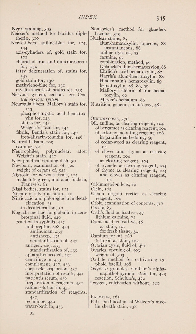 Negri staining, 395 Neisser’s method for bacillus diph- theriae, 310 Nerve-fibers, aniline-blue for, 124, 134 axis-cylinders of, gold stain for, 101 chlorid of iron and dinitroresorcin for, 134 fatty degeneration of, stains for, 147 gold stain for, 130 methylene-blue for, 131 myelin-sheath of, stains for, 135 Nervous system, central. See Cen¬ tral nervous system. Neuroglia fibers, Mallory’s stain for, M3 phosphotungstic. acid hematox¬ ylin for, 143 stains for, 142 Weigert’s stain for, 144 fibrils, Benda’s stain for, 146 iron-alizarin-toluidin for, 146 Neutral balsam, 105 carmine, 72 Neutrophiles, polynuclear, after Wright’s stain, 420 New practical staining-dish, 30 Newborn, examination of, 520 weight of organs of, 522 Nigrosin for nervous tissue, 124 malachite-green, and acid fuchsin, Pianese’s, 81 Nissl bodies, stains for, 124 Nitrate of silver as stain, 101 Nitric acid and phloroglucin in decal¬ cification, 51 in decalcification, 50 Noguchi method for globulin in cere¬ brospinal fluid, 449 reaction in syphilis, 427 amboceptor, 428, 433 antihuman, 433 antisheep, 435 standardization of, 437 antigen, 429, 435 standardization of, 439 apparatus needed, 432 centrifuge in, 433 complement, 427, 433 corpuscle suspension, 437 interpretation of results, 441 patient’s serum, 436 preparation of reagents, 432 saline solution in, 433 standardization of reagents, 437 technique, 440 water-bath in, 433 35 Noniewicz’s method for glanders bacillus, 319 Nuclear stains, 87 alum-hematoxylin, aqueous, 88 instantaneous, 88 aniline dyes as, 93 carmine, 92 combination, method, 96 Delafield’s alum-hematoxylon, 88 Ehrlich’s acid hematoxylin, 82 Harris’s alum-hematoxylin, 88 Heidenhain’s hematoxylin, 89 hematoxylin, 88, 89, 90 Mallory’s chlorid of iron hema¬ toxylin, 90 Mayer’s hemalum, 89 Nutrition, general, in autopsy, 481 Oidiomycosis, 376 Oil, aniline, as clearing reagent, 104 of bergamot as clearing reagent, 104 of cedar as mounting reagent, 106 in paraffin embedding, 59 of cedar-wood as clearing reagent, 104 of cloves and thyme as clearing reagent, 104 as clearing reagent, 104 of lavender as clearing reagent, 104 of thyme as clearing reagent, 104 and cloves as clearing reagent, io5 Oil-immersion lens, 19 Olein, 165 Oleum origani cretici as clearing reagent, 104 Orbit, examination of contents, 517 Orcein, 83 Orth’s fluid as fixative, 47 lithium carmine, 72 Osmic acid as fixative, 48 as stain, 102 for fresh tissue, 34 Osmium for fat, 166 tetroxid as stain, 102 Ovarian cysts, fluid of, 461 Ovaries, opening of, 503 weight of, 503 Ox-bile method for cultivating ty¬ phoid bacilli, 298 Oxydase granules, Graham’s alpha- naphthol-pyronin stain for, 423 reaction, Schultze’s, 422 Oxygen, cultivation without, 220 Palmitin, 165 Pal’s modification of Weigert’s mye¬ lin sheath stain, 138