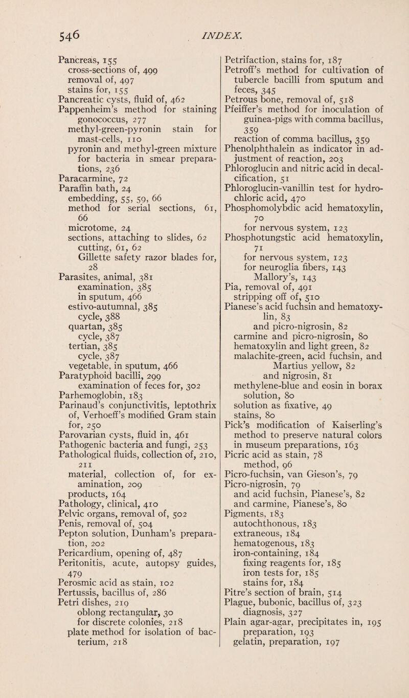 Pancreas, 155 cross-sections of, 499 removal of, 497 stains for, 155 Pancreatic cysts, fluid of, 462 Pappenheim’s method for staining gonococcus, 277 methyl-green-pyronin stain for mast-cells, no pyronin and methyl-green mixture for bacteria in smear prepara¬ tions, 236 Paracarmine, 72 Paraffin bath, 24 embedding, 55, 59, 66 method for serial sections, 61, 66 microtome, 24 sections, attaching to slides, 62 cutting, 61, 62 Gillette safety razor blades for, 28 Parasites, animal, 381 examination, 385 in sputum, 466 estivo-autumnal, 385 cycle, 388 quartan, 385 cycle, 387 tertian, 385 cycle, 387 vegetable, in sputum, 466 Paratyphoid bacilli, 299 examination of feces for, 302 Parhemogfobin, 183 Parinaud’s conjunctivitis, leptothrix of, Verhoeff’s modified Gram stain for, 250 Parovarian cysts, fluid in, 461 Pathogenic bacteria and fungi, 253 Pathological fluids, collection of, 210, 211 material, collection of, for ex¬ amination, 209 products, 164 Pathology, clinical, 410 Pelvic organs, removal of, 502 Penis, removal of, 504 Pepton solution, Dunham’s prepara¬ tion, 202 Pericardium, opening of, 487 Peritonitis, acute, autopsy guides, 479 Perosmic acid as stain, 102 Pertussis, bacillus of, 286 Petri dishes, 219 oblong rectangular, 30 for discrete colonies, 218 plate method for isolation of bac¬ terium, 218 Petrifaction, stains for, 187 Petroff’s method for cultivation of tubercle bacilli from sputum and feces, 345 Petrous bone, removal of, 518 Pfeiffer’s method for inoculation of guinea-pigs with comma bacillus, 359 reaction of comma bacillus, 359 Phenolphthalein as indicator in ad¬ justment of reaction, 203 Phloroglucin and nitric acid in decal¬ cification, 51 Phloroglucin-vanillin test for hydro¬ chloric acid, 470 Phosphomolybdic acid hematoxylin, 70 for nervous system, 123 Phosphotungstic acid hematoxylin, 71 for nervous system, 123 for neuroglia fibers, 143 Mallory’s, 143 Pia, removal of, 491 stripping off of, 510 Pianese’s acid fuchsin and hematoxy- lin, 83 and picro-nigrosin, 82 carmine and picro-nigrosin, 80 hematoxylin and light green, 82 malachite-green, acid fuchsin, and Martius yellow, 82 and nigrosin, 81 methylene-blue and eosin in borax solution, 80 solution as fixative, 49 stains, 80 Pick’s modification of Kaiserling’s method to preserve natural colors in museum preparations, 163 Picric acid as stain, 78 method, 96 Picro-fuchsin, van Gieson’s, 79 Picro-nigrosin, 79 and acid fuchsin, Pianese’s, 82 and carmine, Pianese’s, 80 Pigments, 183 autochthonous, 183 extraneous, 184 hematogenous, 183 iron-containing, 184 fixing reagents for, 185 iron tests for, 185 stains for, 184 Pitre’s section of brain, 514 Plague, bubonic, bacillus of, 323 diagnosis, 327 Plain agar-agar, precipitates in, 195 preparation, 193 gelatin, preparation, 197