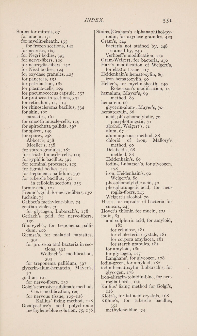 Stains for mitosis, 97 for mucin, 171 for myelin-sheath, 135 for frozen sections, 141 for necrosis, 169 , for Negri bodies, 395 for nerve-fibers, 129 for neuroglia-fibers, 142 for Nissl bodies, 124 for oxydase granules, 423 for pancreas, 155 for petrifaction, 187 for plasma-cells, 109 for pneumococcus capsule, 237 for protozoa in sections, 392 for reticulum, n, 113 for rhinoscleroma bacillus, 334 for skin, 160 parasites, 161 for smooth muscle-cells, 119 for spirochaeta pallida, 397 for spleen, 149 for spores, 238 Abbott’s, 238 Moeller’s, 238 for starch-granules, 181 for striated muscle-cells, 119 for syphilis bacillus, 397 for terminal processes, 129 for tigroid bodies, 124 for treponema pallidum, 397 for tubercle bacillus, 351 in celloidin sections, 353 formic-acid, 102 Freund’s gold, for nerve-fibers, 130 fuchsin, 75 Gabbet’s methylene-blue, 74 gentian-violet, 76 for glycogen, Lubarsch’s, 178 Gerlach’s gold, for nerve-fibers, I3° Ghoreyeb’s, for treponema palli¬ dum, 400 Giemsa’s, for malarial parasites, 391 for protozoa and bacteria in sec¬ tions, 392 Wolbach’s modification, 393 for treponema pallidum, 397 glycerin-alum-hematein, Mayer’s, 70 gold as, 101 for nerve-fibers, 130 Golgi’s corrosive sublimate method, Cox’s modification, 129 for nervous tissue, 125-128 Kallius’ fixing method, 128 Goodpasture’s acid polychrome methylene-blue solution, 75, 156 Stains, [Graham’s alphanaphthol-py- ronin, for oxydase granules, 423 Gram’s, 249 bacteria not stained by, 248 stained by, 249 Verhoeff’s modification, 250 Gram-Weigert, for bacteria, 250 Flart’s modification of Weigert’s, for elastic tissue, 117 Heidenhain’s hematoxylin, 89 iron hematoxylin, 90 Heller’s, for myelin-sheath, 140 Robertson’s modification, 141 hemalum, Mayer’s, 69 method, 89 hematein, 66 glycerin-alum-, Mayer’s, 70 hematoxylin, 66 acid, phosphomolybdic, 70 phosphotungstic, 71 alcohol, Weigert’s, 71 alum, 67 alum-aqueous, method, 88 chlorid of iron, Mallory’s method, 90 Delafield’s, 68 method, 88 Heidenhain’s, 89 iodin-, Lubarsch’s, for glycogen, 178 iron, Heidenhain’s, 90 Weigert’s, 89 phosphomolybdic acid, 70 phosphotungstic acid, for neu¬ roglia-fibers, 143 Weigert’s alcohol, 70 Hiss’s, for capsules of bacteria for smears, 245 Hoyer’s thionin for mucin, 173 iodin, 83 and sulphuric acid, for amyloid, 181 for cellulose, 181 for cholesterin crystals, 181 for corpora amylacea, 181 for starch granules, 181 for amyloid, 180 for glycogen, 177 Langhans’, for glycogen, 178 iodin-green, for amyloid, 182 iodin-hematoxylin, Lubarsch’s, for glycogen, 178 iron-alizarin-toluidin-blue, for neu¬ roglia fibrils, 146 Kallius’ fixing method for Golgi’s, 128 Klotz’s, for fat-acid crystals, 168 Kiihne’s, for tubercle bacillus, 352 methylene-blue, 74