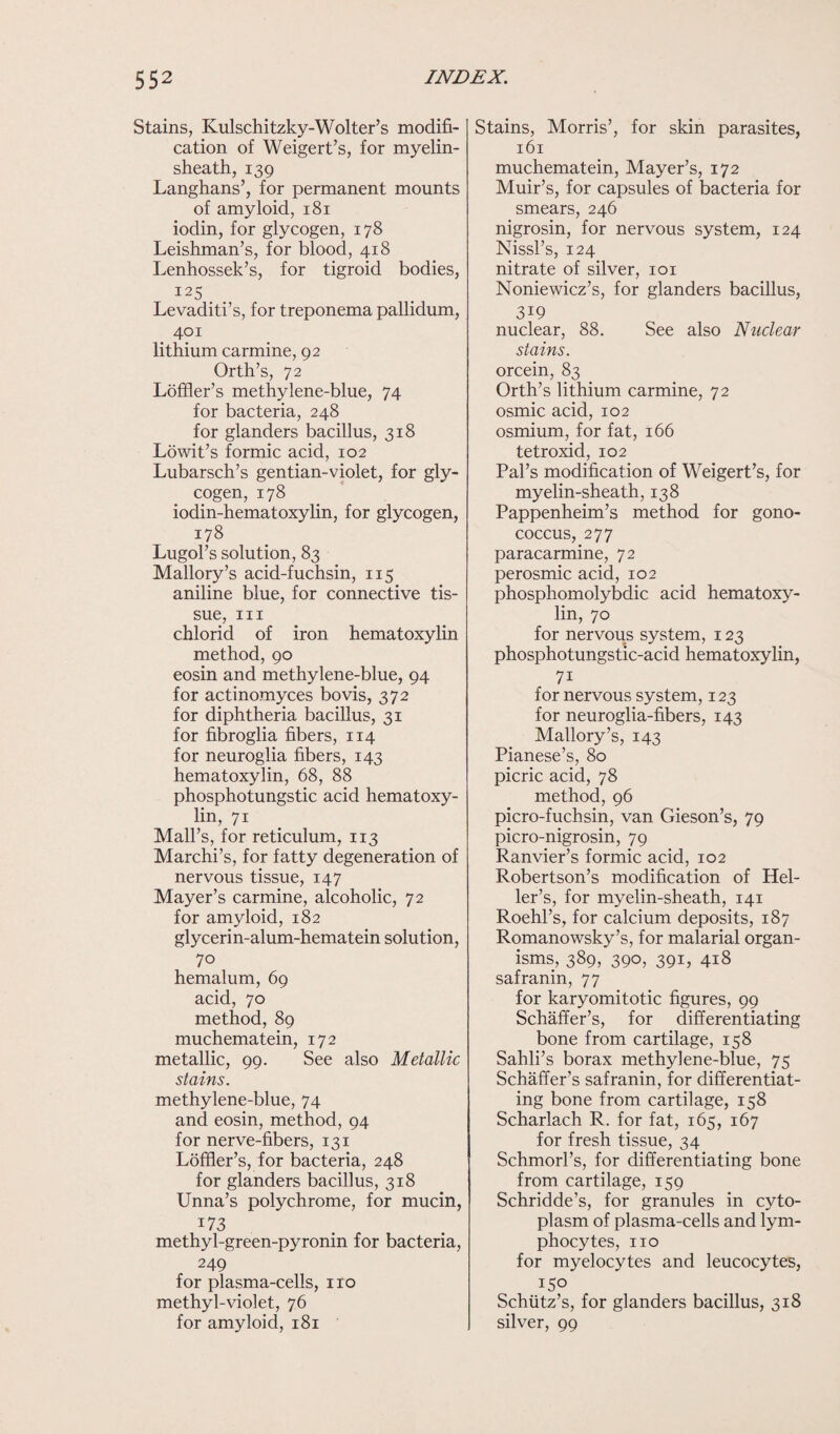 Stains, Kulschitzky-Wolter’s modifi¬ cation of Weigert’s, for myelin- sheath, 139 Langhans’, for permanent mounts of amyloid, 181 iodin, for glycogen, 178 Leishman’s, for blood, 418 Lenhossek’s, for tigroid bodies, I25 Levaditi’s, for treponema pallidum, 401 lithium carmine, 92 Orth’s, 72 Loffler’s methylene-blue, 74 for bacteria, 248 for glanders bacillus, 318 Lowit’s formic acid, 102 Lubarsch’s gentian-violet, for gly¬ cogen, 178 iodin-hematoxylin, for glycogen, 178 Lugol’s solution, 83 Mallory’s acid-fuchsin, 115 aniline blue, for connective tis¬ sue, hi chlorid of iron hematoxylin method, 90 eosin and methylene-blue, 94 for actinomyces bo vis, 372 for diphtheria bacillus, 31 for fibroglia fibers, 114 for neuroglia fibers, 143 hematoxylin, 68, 88 phosphotungstic acid hematoxy¬ lin, 71 Mali’s, for reticulum, 113 Marchi’s, for fatty degeneration of nervous tissue, 147 Mayer’s carmine, alcoholic, 72 for amyloid, 182 glycerin-alum-hematein solution, 70 hemalum, 69 acid, 70 method, 89 muchematein, 172 metallic, 99. See also Metallic stains. methylene-blue, 74 and eosin, method, 94 for nerve-fibers, 131 Loffier’s, for bacteria, 248 for glanders bacillus, 318 Unna’s polychrome, for mucin, !73 methyl-green-pyronin for bacteria, 249 for plasma-cells, no methyl-violet, 76 for amyloid, 181 Stains, Morris’, for skin parasites, 161 muchematein, Mayer’s, 172 Muir’s, for capsules of bacteria for smears, 246 nigrosin, for nervous system, 124 Nissl’s, 124 nitrate of silver, 101 Noniewicz’s, for glanders bacillus, 3i9 nuclear, 88. See also Nuclear stains. orcein, 83 Orth’s lithium carmine, 72 osmic acid, 102 osmium, for fat, 166 tetroxid, 102 Pal’s modification of Weigert’s, for myelin-sheath, 138 Pappenheim’s method for gono¬ coccus, 277 paracarmine, 72 perosmic acid, 102 phosphomolybdic acid hematoxy¬ lin, 70 for nervous system, 123 phosphotungstic-acid hematoxylin, 7i for nervous system, 123 for neuroglia-fibers, 143 Mallory’s, 143 Pianese’s, 80 picric acid, 78 method, 96 picro-fuchsin, van Gieson’s, 79 picro-nigrosin, 79 Ranvier’s formic acid, 102 Robertson’s modification of Hel¬ ler’s, for myelin-sheath, 141 Roehl’s, for calcium deposits, 187 Romanowsky’s, for malarial organ¬ isms, 389, 390, 391, 418 safranin, 77 for karyomitotic figures, 99 Schaffer’s, for differentiating bone from cartilage, 158 Sahli’s borax methylene-blue, 75 Schaffer’s safranin, for differentiat¬ ing bone from cartilage, 158 Scharlach R. for fat, 165, 167 for fresh tissue, 34 Schmorl’s, for differentiating bone from cartilage, 159 Schridde’s, for granules in cyto¬ plasm of plasma-cells and lym¬ phocytes, no for myelocytes and leucocytes, 150 Schiitz’s, for glanders bacillus, 318 silver, 99
