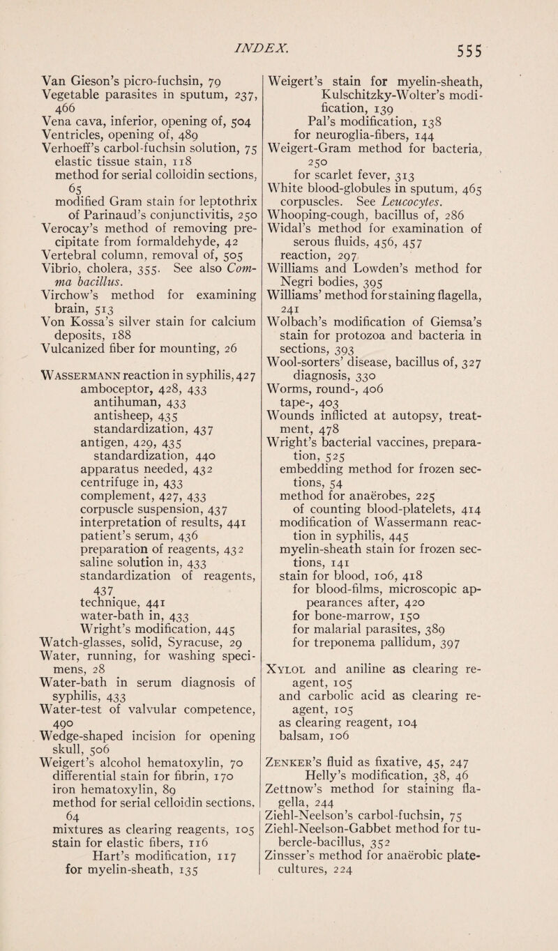 Van Gieson’s picro-fuchsin, 79 Vegetable parasites in sputum, 237, 466 Vena cava, inferior, opening of, 504 Ventricles, opening of, 489 Verhoeff’s carbol-fuchsin solution, 75 elastic tissue stain, 118 method for serial colloidin sections, 65_ modified Gram stain for leptothrix of Parinaud’s conjunctivitis, 250 Verocay’s method of removing pre¬ cipitate from formaldehyde, 42 Vertebral column, removal of, 505 Vibrio, cholera, 355. See also Com¬ ma bacillus. Virchow’s method for examining brain, 513 Von Kossa’s silver stain for calcium deposits, 188 Vulcanized fiber for mounting, 26 Wassermann reaction in syphilis, 427 amboceptor, 428, 433 antihuman, 433 antisheep, 435 standardization, 437 antigen, 429, 435 standardization, 440 apparatus needed, 432 centrifuge in, 433 complement, 427, 433 corpuscle suspension, 437 interpretation of results, 441 patient’s serum, 436 preparation of reagents, 43 2 saline solution in, 433 standardization of reagents, 437 technique, 441 water-bath in, 433 Wright’s modification, 445 Watch-glasses, solid, Syracuse, 29 Water, running, for washing speci¬ mens, 28 Water-bath in serum diagnosis of syphilis, 433 Water-test of valvular competence, 490 Wedge-shaped incision for opening skull, 506 Weigert’s alcohol hematoxylin, 70 differential stain for fibrin, 170 iron hematoxylin, 89 method for serial celloidin sections. 64 mixtures as clearing reagents, 105 stain for elastic fibers, 116 Hart’s modification, 117 for myelin-sheath, 135 Weigert’s stain for myelin-sheath, Kulschitzky-Wolter’s modi¬ fication, 139 Pal’s modification, 138 for neuroglia-fibers, 144 Weigert-Gram method for bacteria, 250 for scarlet fever, 313 White blood-globules in sputum, 465 corpuscles. See Leucocytes. Whooping-cough, bacillus of, 286 Widal’s method for examination of serous fluids, 456, 457 reaction, 297 Williams and Lowden’s method for Negri bodies, 395 Williams’ method for staining flagella, 241 Wolbach’s modification of Giemsa’s stain for protozoa and bacteria in sections, 393 Wool-sorters’ disease, bacillus of, 327 diagnosis, 330 Worms, round-, 406 tape-, 403. Wounds inflicted at autopsy, treat¬ ment, 478 Wright’s bacterial vaccines, prepara¬ tion, 525 embedding method for frozen sec¬ tions, 54 method for anaerobes, 225 of counting blood-platelets, 414 modification of Wassermann reac¬ tion in syphilis, 445 myelin-sheath stain for frozen sec¬ tions, 141 stain for blood, 106, 418 for blood-films, microscopic ap¬ pearances after, 420 for bone-marrow, 150 for malarial parasites, 389 for treponema pallidum, 397 Xylol and aniline as clearing re¬ agent, 105 and carbolic acid as clearing re¬ agent, 105 as clearing reagent, 104 balsam, 106 Zenker’s fluid as fixative, 45, 247 Helly’s modification, 38, 46 Zettnow’s method for staining fla¬ gella, 244 Ziehl-Neelson’s carbol-fuchsin, 75 Ziehl-Neelson-Gabbet method for tu¬ bercle-bacillus, 352 Zinsser’s method for anaerobic plate- cultures, 224