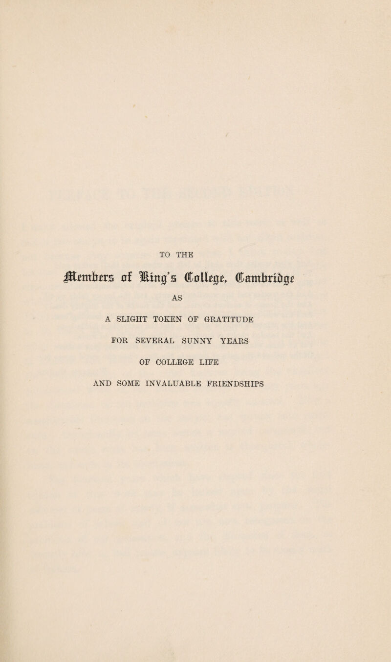 TO THE JRembers of fling's College, Cambridge AS A SLIGHT TOKEN OF GRATITUDE FOR SEVERAL SUNNY YEARS OF COLLEGE LIFE AND SOME INVALUABLE FRIENDSHIPS