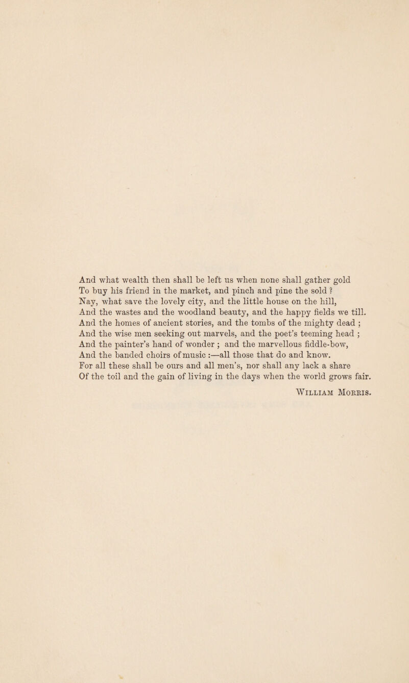 And what wealth then shall he left us when none shall gather gold To buy his friend in the market, and pinch and pine the sold ? Nay, what save the lovely city, and the little house on the hill, And the wastes and the woodland beauty, and the happy fields we till. And the homes of ancient stories, and the tombs of the mighty dead ; And the wise men seeking out marvels, and the poet’s teeming head ; And the painter’s hand of wonder ; and the marvellous fiddle-bow, And the banded choirs of music :—all those that do and know. For all these shall be ours and all men’s, nor shall any lack a share Of the toil and the gain of living in the days when the world grows fair. William Morris.