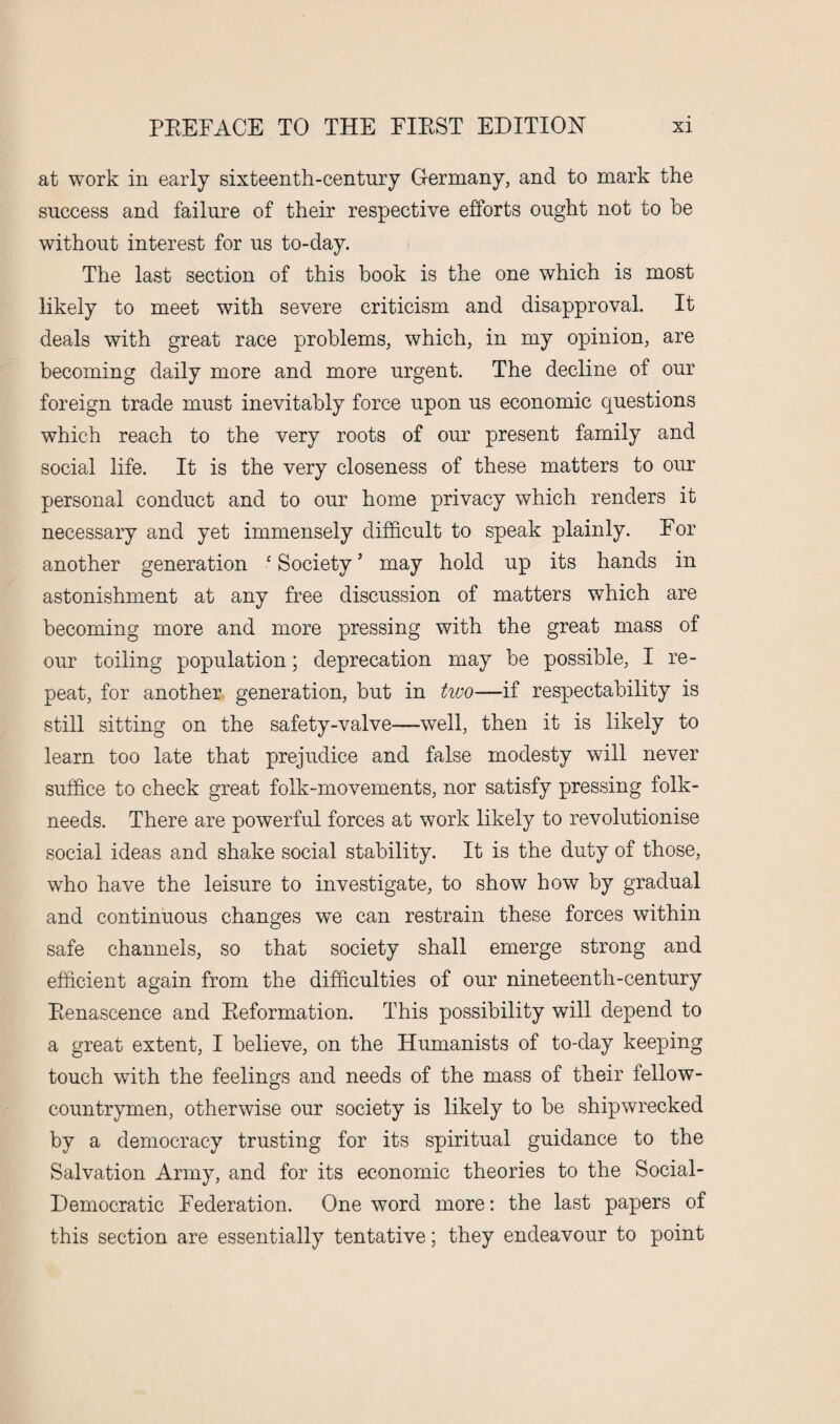 at work in early sixteenth-century Germany, and to mark the success and failure of their respective efforts ought not to be without interest for us to-day. The last section of this book is the one which is most likely to meet with severe criticism and disapproval. It deals with great race problems, which, in my opinion, are becoming daily more and more urgent. The decline of our foreign trade must inevitably force upon us economic questions which reach to the very roots of our present family and social life. It is the very closeness of these matters to our personal conduct and to our home privacy which renders it necessary and yet immensely difficult to speak plainly. For another generation f Society ’ may hold up its hands in astonishment at any free discussion of matters which are becoming more and more pressing with the great mass of our toiling population; deprecation may be possible, I re¬ peat, for another generation, but in two—if respectability is still sitting on the safety-valve—well, then it is likely to learn too late that prejudice and false modesty will never suffice to check great folk-movements, nor satisfy pressing folk- needs. There are powerful forces at work likely to revolutionise social ideas and shake social stability. It is the duty of those, who have the leisure to investigate, to show how by gradual and continuous changes we can restrain these forces within safe channels, so that society shall emerge strong and efficient again from the difficulties of our nineteenth-century Renascence and Reformation. This possibility will depend to a great extent, I believe, on the Humanists of to-day keeping touch with the feelings and needs of the mass of their fellow- countrymen, otherwise our society is likely to be shipwrecked by a democracy trusting for its spiritual guidance to the Salvation Army, and for its economic theories to the Social- Democratic Federation. One word more: the last papers of this section are essentially tentative; they endeavour to point