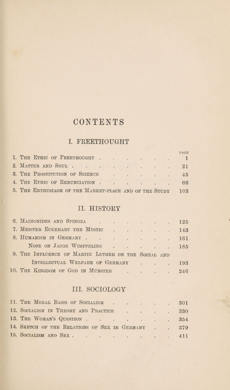 CONTENTS I. FREETHOUGHT PAGE 1. The Ethic op Freethought ...... i 2. Matter and Soul . . . . . . . . 21 3. The Prostitution of Science . . . . . 45 4. The Ethic of Renunciation ..66 5. The Enthusiasm of the Market-place and of the Study 103 II. HISTORY 6. Maimonides and Spinoza . . . . . .125 7. Meister Eckehart the Mystic.143 8. Humanism in Germany.. .161 Note on Jacob Wimpfeling . , . . .185 9. The Influence of Martin Luther on the Social and Intellectual Welfare of Germany . . .193 10. The Kingdom of God in Munster . . . . 246 III. SOCIOLOGY 11. The Moral Basis of Socialism.301 12. Socialism in Theory and Practice .... 330 13. The Woman’s Question . . . . . . .354 14. Sketch of the Relations of Sex in Germany . . 379 15. Socialism and Sex . . . . . . . .411