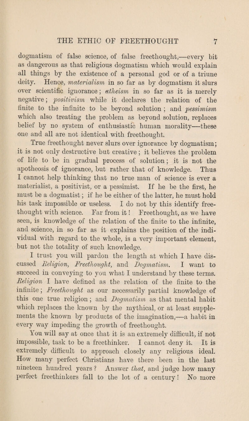 dogmatism of false science, of false freethought,—every bit as dangerous as that religious dogmatism which would explain all things by the existence of a personal god or of a triune deity. Hence, materialism in so far as by dogmatism it slurs over scientific ignorance; atheism in so far as it is merely negative; positivism while it declares the relation of the finite to the infinite to be beyond solution ; and pessimism which also treating the problem as beyond solution, replaces beliet by no system of enthusiastic human morality—these one and all are not identical with freethought. True freethought never slurs over ignorance by dogmatism; it is not only destructive but creative; it believes the problem of life to be in gradual process of solution; it is not the apotheosis of ignorance, but rather that of knowledge. Thus I cannot help thinking that no true man of science is ever a materialist, a positivist, or a pessimist. If he be the first, he must be a dogmatist; if he be either of the latter, he must hold his task impossible or useless. I do not by this identify free- thought with science. Ear from it! Freethought, as we have seen, is knowledge of the relation of the finite to the infinite, and science, in so far as it explains the position of the indi¬ vidual with regard to the whole, is a very important element, but not the totality of such knowledge. I trust you will pardon the length at which I have dis¬ cussed Religion, Freethought, and Dogmatism. I want to succeed in conveying to you what I understand by these terms. Religion I have defined as the relation of the finite to the infinite; Freethought as our necessarily partial knowledge of this one true religion; and Dogmatism as that mental habit which replaces the known by the mythical, or at least supple¬ ments the known by products of the imagination,—a habit in every way impeding the growth of freethought. Y ou will say at once that it is an extremely difficult, if not impossible, task to be a freethinker. I cannot deny it. It is extremely difficult to approach closely any religious ideal. How many perfect Christians have there been in the last nineteen hundred years ? Answer that, and judge how many perfect freethinkers fall to the lot of a century! No more