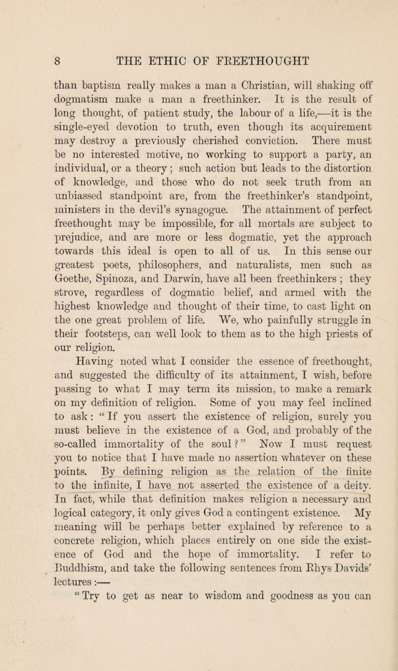 than baptism really makes a man a Christian, will shaking off dogmatism make a man a freethinker. It is the result of long thought, of patient study, the labour of a life,—it is the single-eyed devotion to truth, even though its acquirement may destroy a previously cherished conviction. There must be no interested motive, no working to support a party, an individual, or a theory; such action but leads to the distortion of knowledge, and those who do not seek truth from an unbiassed standpoint are, from the freethinker’s standpoint, ministers in the devil’s synagogue. The attainment of perfect freethought may be impossible, for all mortals are subject to prejudice, and are more or less dogmatic, yet the approach towards this ideal is open to all of us. In this sense our greatest poets, philosophers, and naturalists, men such as Goethe, Spinoza, and Darwin, have all been freethinkers ; they strove, regardless of dogmatic belief, and armed with the highest knowledge and thought of their time, to cast light on the one great problem of life. We, who painfully struggle in their footsteps, can well look to them as to the high priests of our religion. Having noted what I consider the essence of freethought, and suggested the difficulty of its attainment, I wish, before passing to what I may term its mission, to make a remark on my definition of religion. Some of you may feel inclined to ask: “ If you assert the existence of religion, surely you must believe in the existence of a God, and probably of the so-called immortality of the soul ? ” How I must request you to notice that I have made no assertion whatever on these points. By defining religion as the relation of the finite to the infinite, I have not asserted the existence of a deity. In fact, while that definition makes religion a necessary and logical category, it only gives God a contingent existence. My meaning will be perhaps better explained by reference to a concrete religion, which places entirely on one side the exist¬ ence of God and the hope of immortality. I refer to Buddhism, and take the following sentences from Pdrys Davids’ lectures:— “ Try to get as near to wisdom and goodness as you can