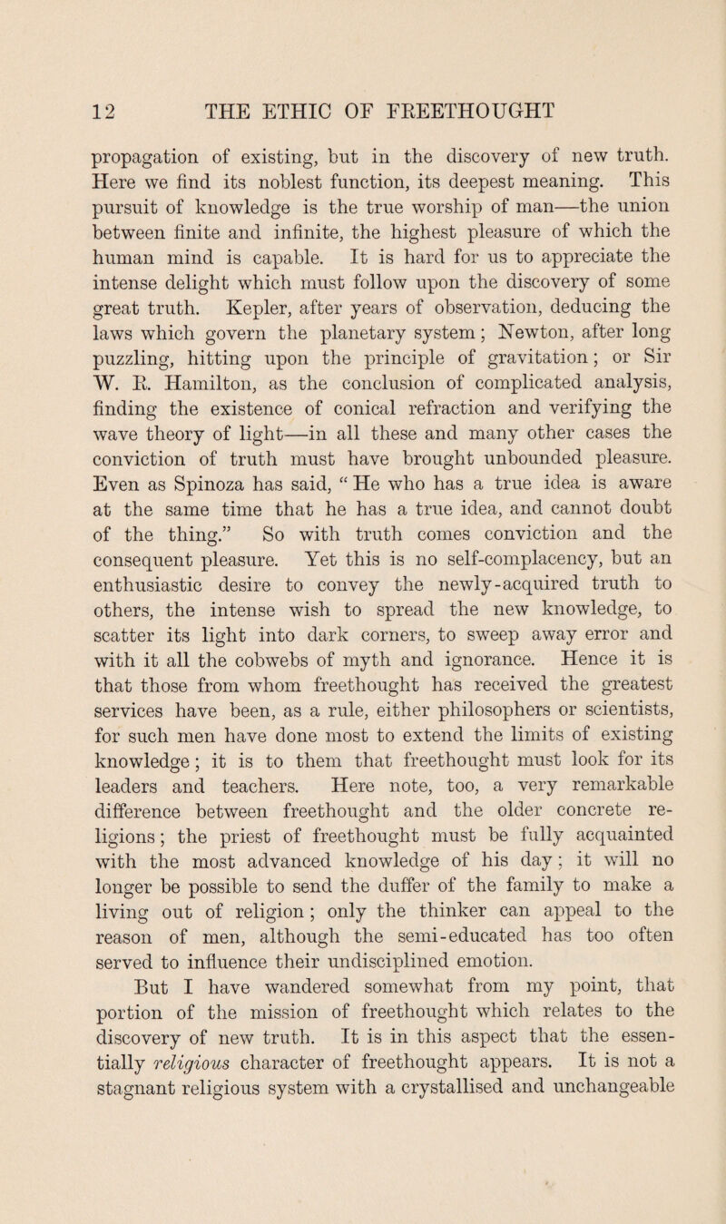 propagation of existing, but in the discovery of new truth. Here we find its noblest function, its deepest meaning. This pursuit of knowledge is the true worship of man—the union between finite and infinite, the highest pleasure of which the human mind is capable. It is hard for us to appreciate the intense delight which must follow upon the discovery of some great truth. Kepler, after years of observation, deducing the laws which govern the planetary system; Newton, after long puzzling, hitting upon the principle of gravitation; or Sir W. R. Hamilton, as the conclusion of complicated analysis, finding the existence of conical refraction and verifying the wave theory of light—in all these and many other cases the conviction of truth must have brought unbounded pleasure. Even as Spinoza has said, “ He who has a true idea is aware at the same time that he has a true idea, and cannot doubt of the thing.” So with truth comes conviction and the consequent pleasure. Yet this is no self-complacency, but an enthusiastic desire to convey the newly-acquired truth to others, the intense wish to spread the new knowledge, to scatter its light into dark corners, to sweep away error and with it all the cobwebs of myth and ignorance. Hence it is that those from whom freethought has received the greatest services have been, as a rule, either philosophers or scientists, for such men have done most to extend the limits of existing knowledge; it is to them that freethought must look lor its leaders and teachers. Here note, too, a very remarkable difference between freethought and the older concrete re¬ ligions ; the priest of freethought must be fully acquainted with the most advanced knowledge of his day; it will no longer be possible to send the duffer of the family to make a living out of religion ; only the thinker can appeal to the reason of men, although the semi-educated has too often served to influence their undisciplined emotion. But I have wandered somewhat from my point, that portion of the mission of freethought which relates to the discovery of new truth. It is in this aspect that the essen¬ tially religious character of freethought appears. It is not a stagnant religious system with a crystallised and unchangeable