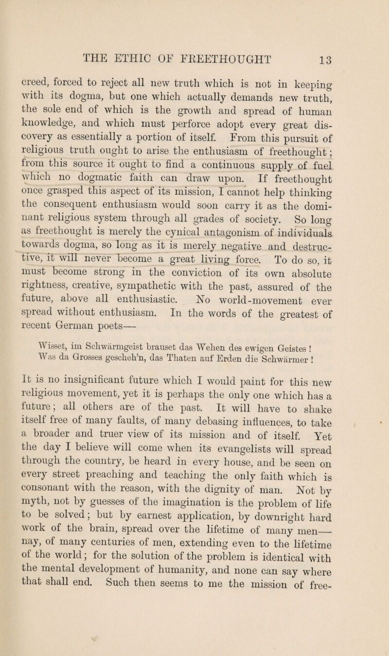 creed, forced to reject all new truth which is not in keeping with its dogma, but one which actually demands new truth, the sole end of which is the growth and spread of human knowledge, and which must perforce adopt every great dis¬ covery as essentially a portion of itself. From this pursuit of religious truth ought to arise the enthusiasm of freethought; from this source it ought to find a continuous supply of fuel which no dogmatic faith can draw upon. If freethought once grasped this aspect of its mission, I cannot help thinking the consequent enthusiasm would soon carry it as the domi¬ nant religious system through all grades of society. So long as freethought is merely the cynical antagonism of individuals towards dogma, so long as it is merely negative and destruc¬ tive, it will never become a great living force. To do so, it must become strong in the conviction of its own absolute rightness, creative, sympathetic with the past, assured of the future, above all enthusiastic. No world-movement ever spread without enthusiasm. In the words of the greatest of recent German poets— Wisset, im Scliwarmgeist brauset das Welien des ewigen Geistes ! Was da Grosses gescheh’n, das Thaten auf Erden die Sell warmer ! It is no insignificant future which I would paint for this new religious movement, yet it is perhaps the only one which has a iuture \ all others are of the past. It will have to shake itself free of many faults, of many debasing influences, to take a broader and truer view of its mission and of itself. Yet the day I believe will come when its evangelists will spread through the country, be heard in every house, and be seen on every street preaching and teaching the only faith which is consonant with the reason, with the dignity of man. Not by myth, not by guesses of the imagination is the problem of life to be solved; but by earnest application, by downright hard work of the brain, spread over the lifetime of many men_ nay, of many centuries of men, extending even to the lifetime of the world; for the solution of the problem is identical with the mental development of humanity, and none can say where that shall end. Such then seems to me the mission of free-