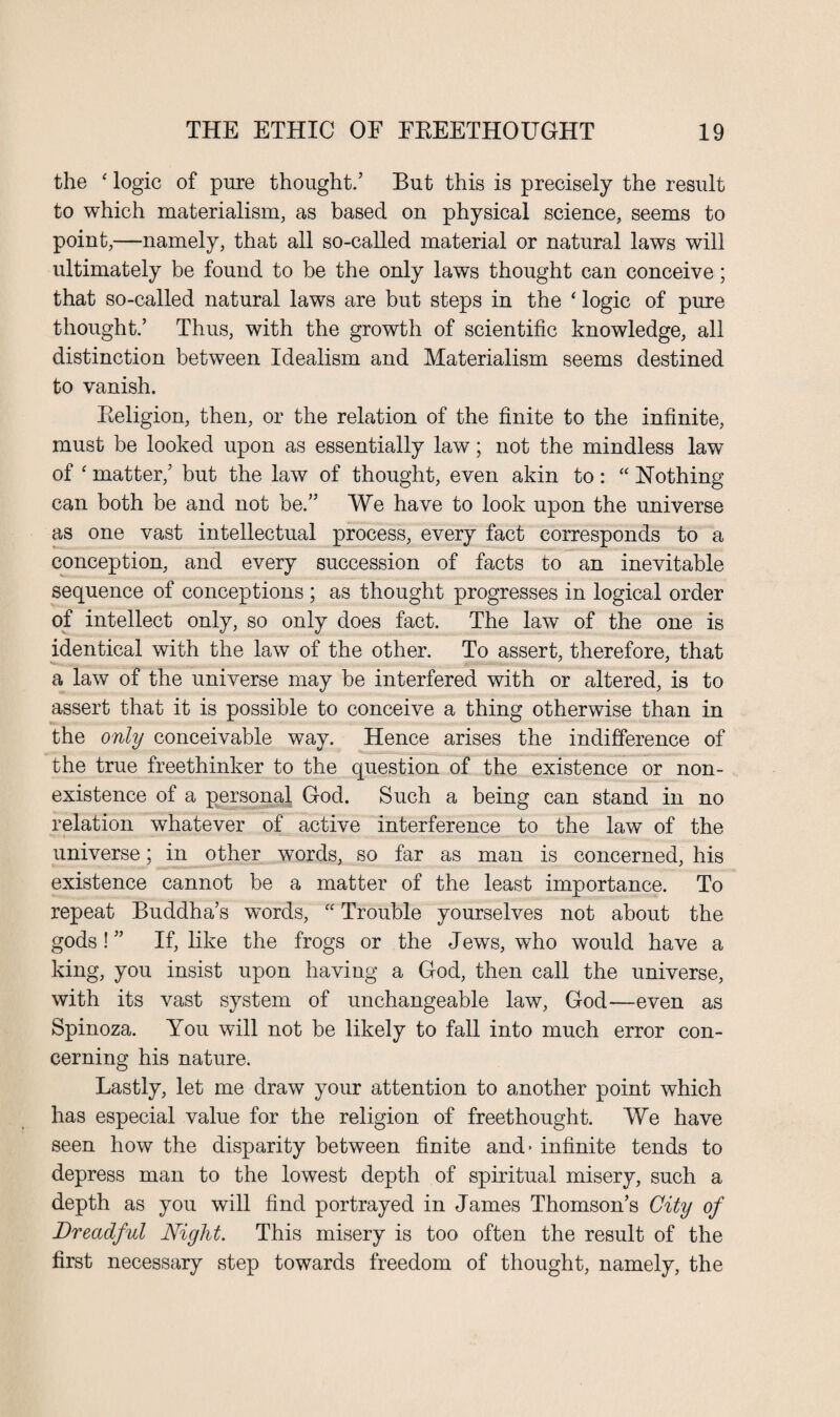 the ‘ logic of pure thought.’ But this is precisely the result to which materialism, as based on physical science, seems to point,—namely, that all so-called material or natural laws will ultimately be found to be the only laws thought can conceive; that so-called natural laws are but steps in the ‘ logic of pure thought.’ Thus, with the growth of scientific knowledge, all distinction between Idealism and Materialism seems destined to vanish. Eeligion, then, or the relation of the finite to the infinite, must be looked upon as essentially law; not the mindless law of ‘ matter,’ but the law of thought, even akin to: “ Nothing can both be and not be.” We have to look upon the universe as one vast intellectual process, every fact corresponds to a conception, and every succession of facts to an inevitable sequence of conceptions ; as thought progresses in logical order of intellect only, so only does fact. The law of the one is identical with the law of the other. To assert, therefore, that a law of the universe may be interfered with or altered, is to assert that it is possible to conceive a thing otherwise than in the only conceivable way. Hence arises the indifference of the true freethinker to the question of the existence or non¬ existence of a personal God. Such a being can stand in no relation whatever of active interference to the law of the universe; in other words, so far as man is concerned, his existence cannot be a matter of the least importance. To repeat Buddha’s words, “ Trouble yourselves not about the gods! ” If, like the frogs or the Jews, who would have a king, you insist upon having a God, then call the universe, with its vast system of unchangeable law, God—even as Spinoza. You will not be likely to fall into much error con¬ cerning his nature. Lastly, let me draw your attention to another point which has especial value for the religion of freethought. We have seen how the disparity between finite and- infinite tends to depress man to the lowest depth of spiritual misery, such a depth as you will find portrayed in James Thomson’s City of Dreadful Night. This misery is too often the result of the first necessary step towards freedom of thought, namely, the