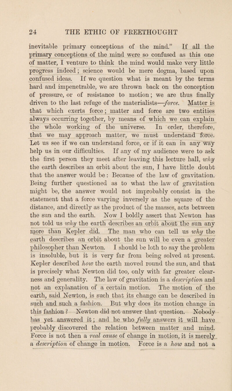 inevitable primary conceptions of the mind.” If all the primary conceptions of the mind were so confused as this one of matter, I venture to think the mind would make very little progress indeed; science would be mere dogma, based upon confused ideas. If we question what is meant by the terms hard and impenetrable, we are thrown back on the conception of pressure, or of resistance to motion; we are thus finally driven to the last refuge of the materialists—force. Matter is that which exerts force; matter and force are two entities always occurring together, by means of which we can explain the whole working of the universe. In order, therefore, that we may approach matter, we must understand force. Let us see if we can understand force, or if it can in any way help us in our difficulties. If any of my audience were to ask the first person they meet after leaving this lecture hall, why the earth describes an orbit about the sun, I have little doubt that the answer would be: Because of the law of gravitation. Being further questioned as to what the law of gravitation might be, the answer would not improbably consist in the statement that a force varying inversely as the square of the distance, and directly as the product of the masses, acts between the sun and the earth. How I boldly assert that Hewton has not told us why the earth describes an orbit about the sun any more than Kepler did. The man who can tell us why the earth describes an orbit about the sun will be even a greater philosopher than Hew ton. I should be loth to say the problem is insoluble, but it is very far from being solved at present. Kepler described how the earth moved round the sun, and that is precisely what Hewton did too, only with far greater clear¬ ness and generality. The law of gravitation is a description and not an explanation of a certain motion. The motion of the earth, said Hewton, is such that its change can be described in such and such a fashion. But why does its motion change in this fashion ? Hewton did not answer that question. Hobody has yet answered it; and he who fully answers it will have probably discovered the relation between matter and mind. Force is not then a real cause of change in motion, it is merely a description of change in motion. Force is a how and not a