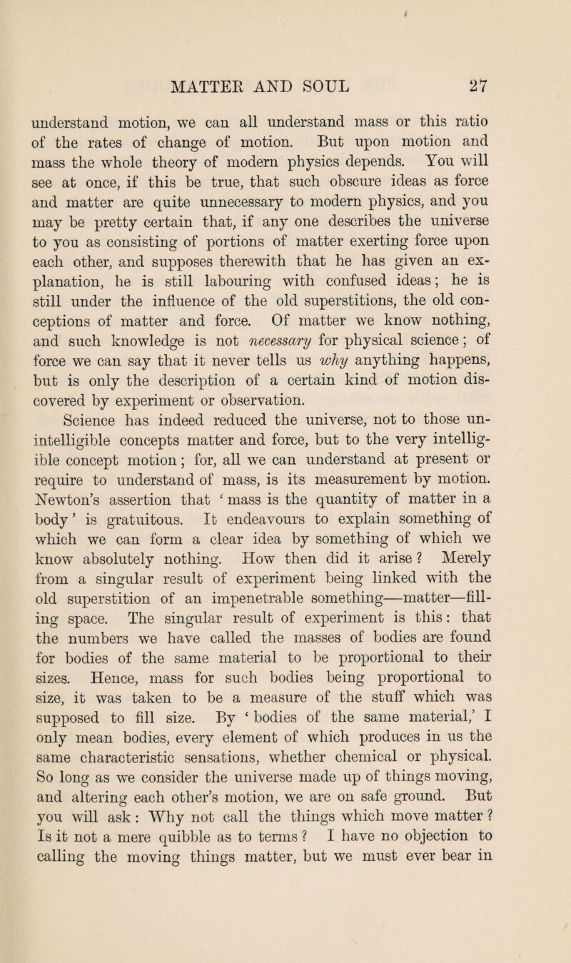 understand motion, we can all understand mass or this ratio of the rates of change of motion. But upon motion and mass the whole theory of modern physics depends. You will see at once, if this be true, that such obscure ideas as force and matter are quite unnecessary to modern physics, and you may be pretty certain that, if any one describes the universe to you as consisting of portions of matter exerting force upon each other, and supposes therewith that he has given an ex¬ planation, he is still labouring with confused ideas; he is still under the influence of the old superstitions, the old con¬ ceptions of matter and force. Of matter we know nothing, and such knowledge is not necessary for physical science; of force we can say that it never tells us why anything happens, but is only the description of a certain kind of motion dis¬ covered by experiment or observation. Science has indeed reduced the universe, not to those un¬ intelligible concepts matter and force, but to the very intellig¬ ible concept motion; for, all we can understand at present or require to understand of mass, is its measurement by motion. Newton’s assertion that ‘ mass is the quantity of matter in a body ’ is gratuitous. It endeavours to explain something of which we can form a clear idea by something of which we know absolutely nothing. How then did it arise ? Merely from a singular result of experiment being linked with the old superstition of an impenetrable something—matter—fill¬ ing space. The singular result of experiment is this: that the numbers we have called the masses of bodies are found for bodies of the same material to be proportional to their sizes. Hence, mass for such bodies being proportional to size, it was taken to be a measure of the stuff which was supposed to fill size. By ‘ bodies of the same material,’ I only mean bodies, every element of which produces in us the same characteristic sensations, whether chemical or physical. So long as we consider the universe made up of things moving, and altering each other’s motion, we are on safe ground. But you will ask: Why not call the things which move matter ? Is it not a mere quibble as to terms ? I have no objection to calling the moving things matter, but we must ever bear in