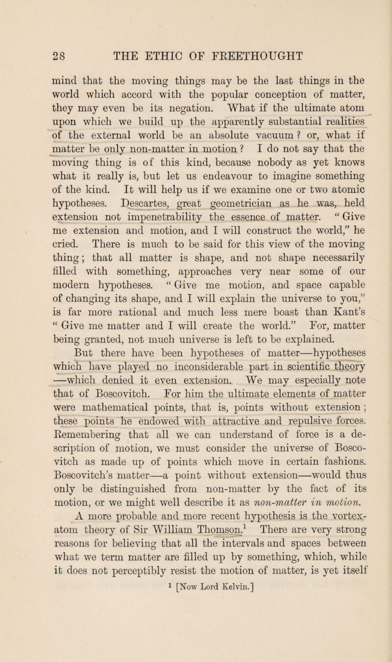 mind that the moving things may be the last things in the world which accord with the popular conception of matter, they may even be its negation. What if the ultimate atom upon which we build up the apparently substantial realities of the external world be an absolute vacuum ? or, what if matter be only non-matter in motion ? I do not say that the moving thing is of this kind, because nobody as yet knows what it really is, but let us endeavour to imagine something of the kind. It will help us if we examine one or two atomic hypotheses. Descartes, great geometrician as he was, held extension not impenetrability the essence of matter. “ Give me extension and motion, and I will construct the world,” he cried. There is much to be said for this view of the moving thing; that all matter is shape, and not shape necessarily filled with something, approaches very near some of our modern hypotheses. “ Give me motion, and space capable of changing its shape, and I will explain the universe to you,” is far more rational and much less mere boast than Kant’s “ Give me matter and I will create the world.” For, matter being granted, not much universe is left to be explained. But there have been hypotheses of matter—hypotheses which have played no inconsiderable part in scientific theory —which denied it even extension. We may especially note that of Boscovitch. For him the ultimate elements of matter were mathematical points, that is, points without extension ; these points he endowed with attractive and repulsive forces. Bemembering that all we can understand of force is a de¬ scription of motion, we must consider the universe of Bosco¬ vitch as made up of points which move in certain fashions. Boscovitch’s matter—a point without extension—would thus only be distinguished from non-matter by the fact of its motion, or we might well describe it as non-matter in motion. A more probable and more recent hypothesis is the vortex- atom theory of Sir William Thomson.1 There are very strong reasons for believing that all the intervals and spaces between what we term matter are filled up by something, which, while it does not perceptibly resist the motion of matter, is yet itself 1 [Now Lord Kelvin.]