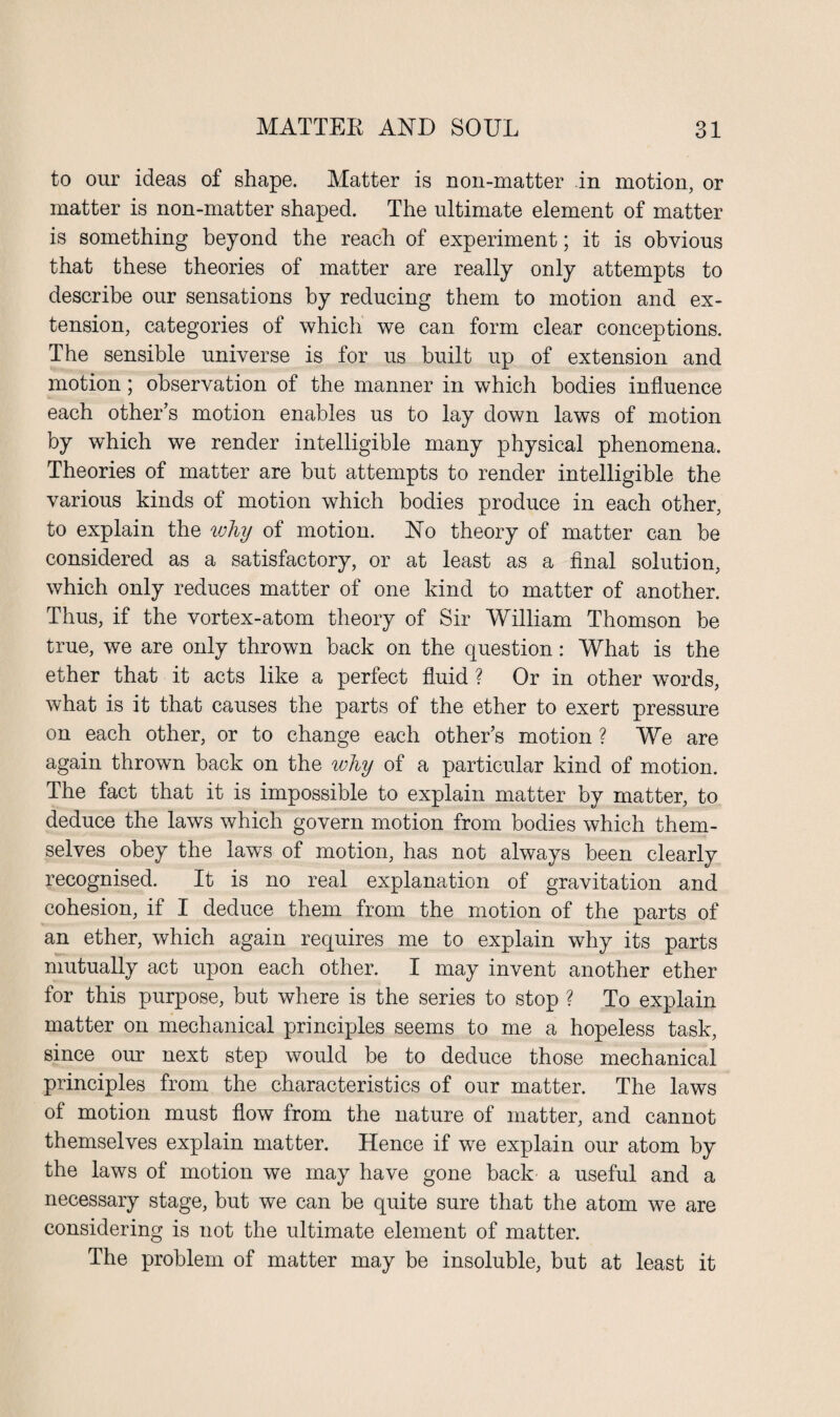 to our ideas of shape. Matter is non-matter in motion, or matter is non-matter shaped. The ultimate element of matter is something beyond the reach of experiment; it is obvious that these theories of matter are really only attempts to describe our sensations by reducing them to motion and ex¬ tension, categories of which we can form clear conceptions. The sensible universe is for us built up of extension and motion; observation of the manner in which bodies influence each other’s motion enables us to lay down laws of motion by which we render intelligible many physical phenomena. Theories of matter are but attempts to render intelligible the various kinds of motion which bodies produce in each other, to explain the why of motion. No theory of matter can be considered as a satisfactory, or at least as a final solution, which only reduces matter of one kind to matter of another. Thus, if the vortex-atom theory of Sir William Thomson be true, we are only thrown back on the question: What is the ether that it acts like a perfect fluid ? Or in other words, what is it that causes the parts of the ether to exert pressure on each other, or to change each other’s motion ? We are again thrown back on the why of a particular kind of motion. The fact that it is impossible to explain matter by matter, to deduce the laws which govern motion from bodies which them¬ selves obey the laws of motion, has not always been clearly recognised. It is no real explanation of gravitation and cohesion, if I deduce them from the motion of the parts of an ether, which again requires me to explain why its parts mutually act upon each other. I may invent another ether for this purpose, but where is the series to stop ? To explain matter on mechanical principles seems to me a hopeless task, since our next step would be to deduce those mechanical principles from the characteristics of our matter. The laws of motion must flow from the nature of matter, and cannot themselves explain matter. Hence if we explain our atom by the laws of motion we may have gone back a useful and a necessary stage, but we can be quite sure that the atom we are considering is not the ultimate element of matter. The problem of matter may be insoluble, but at least it