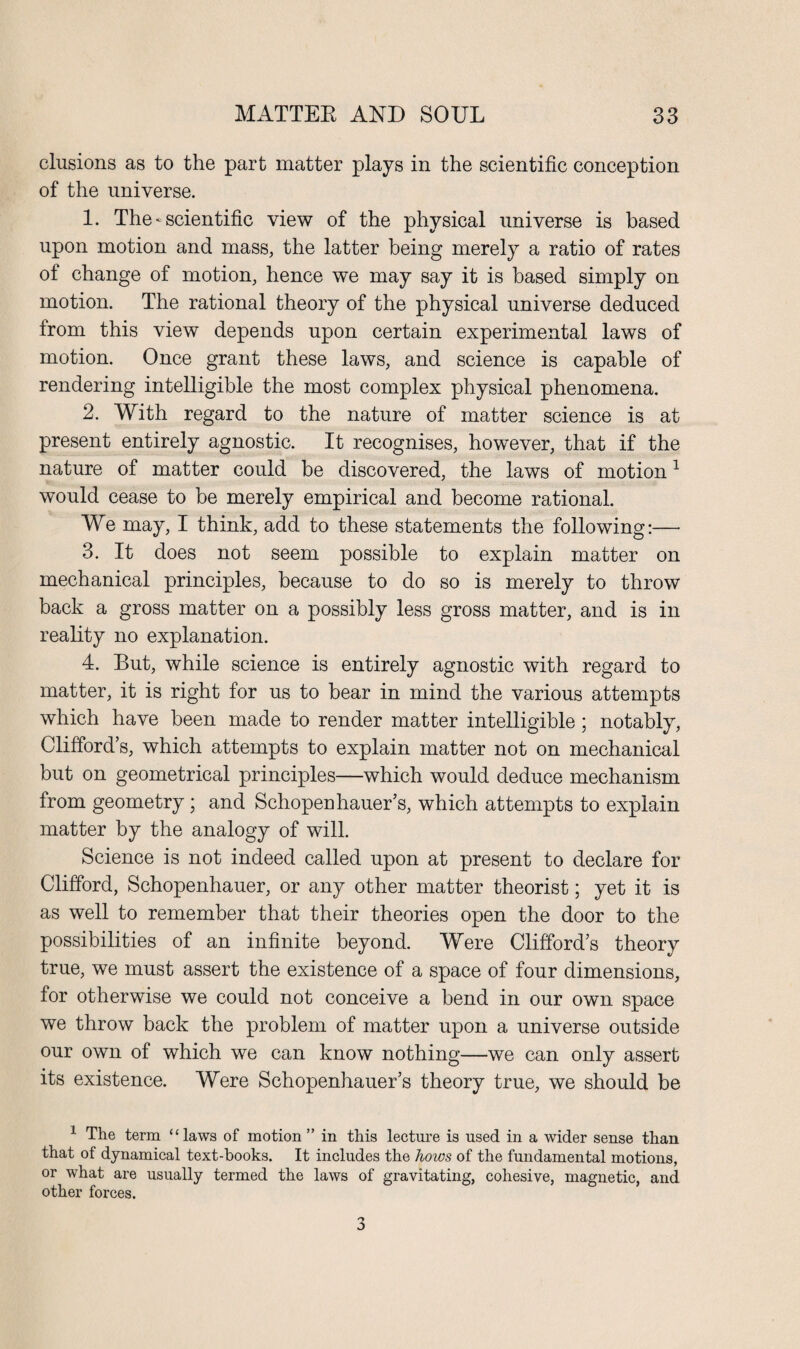 elusions as to the part matter plays in the scientific conception of the universe. 1. The *■ scientific view of the physical universe is based upon motion and mass, the latter being merely a ratio of rates of change of motion, hence we may say it is based simply on motion. The rational theory of the physical universe deduced from this view depends upon certain experimental laws of motion. Once grant these laws, and science is capable of rendering intelligible the most complex physical phenomena. 2. With regard to the nature of matter science is at present entirely agnostic. It recognises, however, that if the nature of matter could be discovered, the laws of motion1 would cease to be merely empirical and become rational. We may, I think, add to these statements the following:— 3. It does not seem possible to explain matter on mechanical principles, because to do so is merely to throw back a gross matter on a possibly less gross matter, and is in reality no explanation. 4. But, while science is entirely agnostic with regard to matter, it is right for us to bear in mind the various attempts which have been made to render matter intelligible ; notably, Clifford’s, which attempts to explain matter not on mechanical but on geometrical principles—which would deduce mechanism from geometry ; and Schopenhauer’s, which attempts to explain matter by the analogy of will. Science is not indeed called upon at present to declare for Clifford, Schopenhauer, or any other matter theorist; yet it is as well to remember that their theories open the door to the possibilities of an infinite beyond. Were Clifford’s theory true, we must assert the existence of a space of four dimensions, for otherwise we could not conceive a bend in our own space we throw back the problem of matter upon a universe outside our own of which we can know nothing—we can only assert its existence. Were Schopenhauer’s theory true, we should be 1 The term “laws of motion ” in this lecture is used in a wider sense than that of dynamical text-hooks. It includes the hows of the fundamental motions, or what are usually termed the laws of gravitating, cohesive, magnetic, and other forces. 3