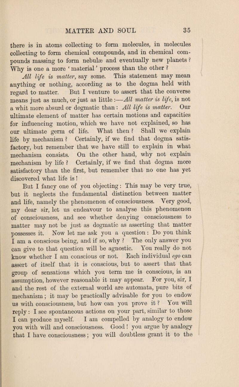 there is in atoms collecting to form molecules, in molecules collecting to form chemical compounds, and in chemical com¬ pounds massing to form nebulae and eventually new planets ? Why is one a more ‘ material ’ process than the other ? All life is matter, say some. This statement may mean anything or nothing, according as to the dogma held with regard to matter. But I venture to assert that the converse means just as much, or just as little :—All matter is life, is not a whit more absurd or dogmatic than : All life is matter. Our ultimate element of matter has certain motions and capacities for influencing motion, which we have not explained, so has our ultimate germ of life. What then ? Shall we explain life by mechanism ? Certainly, if we find that dogma satis¬ factory, but remember that we have still to explain in what mechanism consists. On the other hand, why not explain mechanism by life ? Certainly, if we find that dogma more satisfactory than the first, but remember that no one has yet discovered what life is ! But I fancy one of you objecting: This may be very true, but it neglects the fundamental distinction between matter and life, namely the phenomenon of consciousness. Very good, my dear sir, let us endeavour to analyse this phenomenon of consciousness, and see whether denying consciousness to matter may not be just as dogmatic as asserting that matter possesses it. Now let me ask you a question: Do you think I am a conscious being, and if so, why ? The only answer you can give to that question will be agnostic. You really do not know whether I am conscious or not. Each individual ego can assert of itself that it is conscious, but to assert that that group of sensations which you term me is conscious, is an assumption, however reasonable it may appear. Eor you, sir, I and the rest of the external world are automata, pure bits of mechanism; it may be practically advisable for you to endow us with consciousness, but how can you prove it ? You will reply: I see spontaneous actions on your part, similar to those I can produce myself. I am compelled by analogy to endow you with will and consciousness. Good ! you argue by analogy that I have consciousness; you will doubtless grant it to the