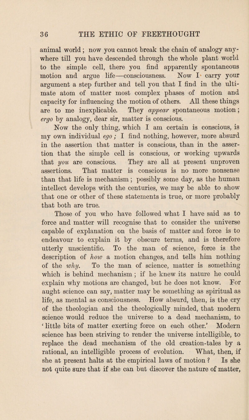 animal world ; now you cannot break the chain of analogy any¬ where till you have descended through the whole plant world to the simple cell, there you find apparently spontaneous motion and argue life—consciousness. How I* carry your argument a step further and tell you that I find in the ulti¬ mate atom of matter most complex phases of motion and capacity for influencing the motion of others. All these things are to me inexplicable. They appear spontaneous motion; ergo by analogy, dear sir, matter is conscious. How the only thing, which I am certain is conscious, is my own individual ego; I find nothing, however, more absurd in the assertion that matter is conscious, than in the asser¬ tion that the simple cell is conscious, or working upwards that you are conscious. They are all at present unproven assertions. That matter is conscious is no more nonsense than that life is mechanism; possibly some day, as the human intellect develops with the centuries, we may be able to show that one or other of these statements is true, or more probably that both are true. Those of you who have followed what I have said as to force and matter will recognise that to consider the universe capable of explanation on the basis of matter and force is to endeavour to explain it by obscure terms, and is therefore utterly unscientific. To the man of science, force is the description of how a motion changes, and tells him nothing of the why. To the man of science, matter is something which is behind mechanism ; if he knew its nature he could explain why motions are changed, but he does not know. For aught science can say, matter may be something as spiritual as life, as mental as consciousness. How absurd, then, is the cry of the theologian and the theologically minded, that modern science would reduce the universe to a dead mechanism, to ‘ little bits of matter exerting force on each other.’ Modern science has been striving to render the universe intelligible, to replace the dead mechanism of the old creation-tales by a rational, an intelligible process of evolution. What, then, if she at present halts at the empirical laws of motion ? Is she not quite sure that if she can but discover the nature of matter,