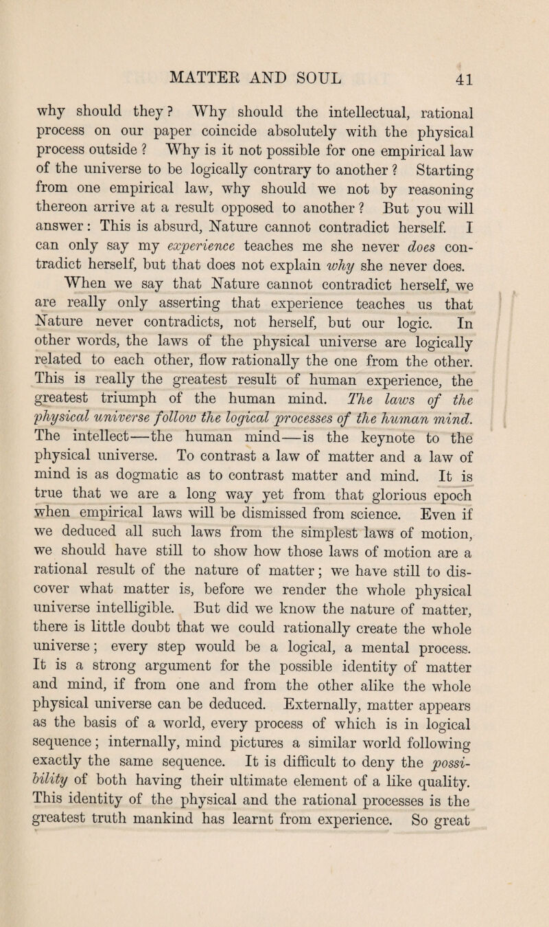 why should they? Why should the intellectual, rational process on our paper coincide absolutely with the physical process outside ? Why is it not possible for one empirical law of the universe to be logically contrary to another ? Starting from one empirical law, why should we not by reasoning thereon arrive at a result opposed to another ? But you will answer: This is absurd, Nature cannot contradict herself. I can only say my experience teaches me she never does con¬ tradict herself, but that does not explain why she never does. When we say that Nature cannot contradict herself, we are really only asserting that experience teaches us that Nature never contradicts, not herself, but our logic. In other words, the laws of the physical universe are logically related to each other, flow rationally the one from the other. This is really the greatest result of human experience, the greatest triumph of the human mind. The laws of the physical universe follow the logical processes of the human mind. The intellect—the human mind—is the keynote to the physical universe. To contrast a law of matter and a law of mind is as dogmatic as to contrast matter and mind. It is true that we are a long way yet from that glorious epoch when empirical laws will be dismissed from science. Even if we deduced all such laws from the simplest laws of motion, we should have still to show how those laws of motion are a rational result of the nature of matter; we have still to dis¬ cover what matter is, before we render the whole physical universe intelligible. But did we know the nature of matter, there is little doubt that we could rationally create the whole universe; every step would be a logical, a mental process. It is a strong argument for the possible identity of matter and mind, if from one and from the other alike the whole physical universe can be deduced. Externally, matter appears as the basis of a world, every process of which is in logical sequence; internally, mind pictures a similar world following exactly the same sequence. It is difficult to deny the possi¬ bility of both having their ultimate element of a like quality. This identity of the physical and the rational processes is the greatest truth mankind has learnt from experience. So great