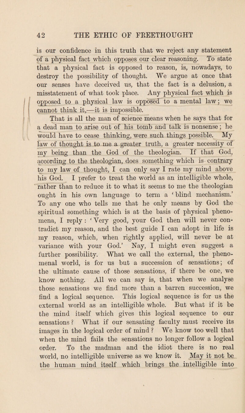 is our confidence in this truth that we reject any statement of a physical fact which opposes our clear reasoning. To state that a physical fact is opposed to reason, is, nowadays, to destroy the possibility of thought. We argue at once that our senses have deceived us, that the fact is a delusion, a misstatement of what took place. Any physical fact which is opposed to a physical law is opposed to a mental law; we cannot think it,—it is impossible. That is all the man of science means when he says that for a dead man to arise out of his tomb and talk is nonsense; he would have to cease thinking, were such things possible. My law of thought is to me a greater truth, a greater necessity of my being than the God of the theologian. If that God, according to the theologian, does something which is- contrary to my law of thought, I can only say I rate my mind above his God. I prefer to treat the world as an intelligible whole, rather than to reduce it to what it seems to me the theologian ought in his own language to term a ‘ blind mechanism.' To any one who tells me that he only means by God the spiritual something which is at the basis of physical pheno¬ mena, I reply : ‘ Very good, your God then will never con¬ tradict my reason, and the best guide I can adopt in life is my reason, which, when rightly applied, will never be at variance with your God.’ Nay, I might even suggest a further possibility. What we call the external, the pheno¬ menal world, is for us but a succession of sensations; of the ultimate cause of those sensations, if there be one, we know nothing. All we can say is, that when we analyse those sensations we find more than a barren succession, we find a logical sequence. This logical sequence is for us the external world as an intelligible whole. But what if it be the mind itself which gives this logical sequence to our sensations ? What if our sensating faculty must receive its images in the logical order of mind ? We know too well that when the mind fails the sensations no longer follow a logical order. To the madman and the idiot there is no real world, no intelligible universe as we know it. May it not be the human mind itself which brings the intelligible into