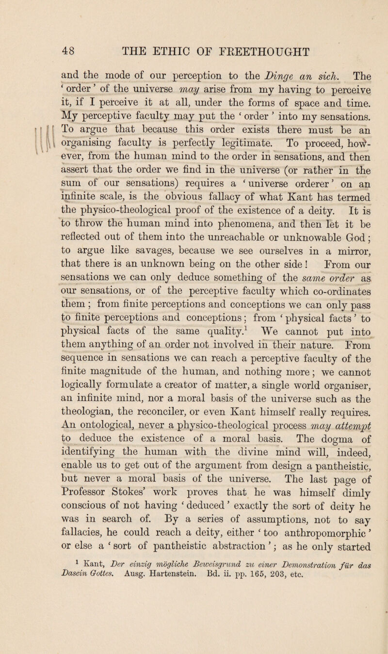 and the mode of our perception to the Dinge an sich. The ‘ order ’ of the universe may arise from my having to perceive it, if I perceive it at all, under the forms of space and time. My perceptive faculty may put the ‘ order ’ into my sensations. To argue that because this order exists there must be an \ organising faculty is perfectly legitimate. To proceed, how¬ ever, from the human mind to the order in sensations, and then assert that the order we find in the universe (or rather in the sum of our sensations) requires a ‘ universe orderer ’ on an infinite scale, is the obvious fallacy of what Kant has termed the physico-theological proof of the existence of a deity. It is to throw the human mind into phenomena, and then let it be reflected out of them into the unreachable or unknowable God; to argue like savages, because we see ourselves in a mirror, that there is an unknown being on the other side! From our sensations we can only deduce something of the same order as our sensations, or of the perceptive faculty which co-ordinates them ; from finite perceptions and conceptions we can only pass to finite perceptions and conceptions; from ‘ physical facts ’ to physical facts of the same quality.1 We cannot put into them anything of an order not involved in their nature. From sequence in sensations we can reach a perceptive faculty of the finite magnitude of the human, and nothing more; we cannot logically formulate a creator of matter, a single world organiser, an infinite mind, nor a moral basis of the universe such as the theologian, the reconciler, or even Kant himself really requires. An ontological, never a physico-theological process may attempt to deduce the existence of a moral basis. The dogma of identifying the human with the divine mind will, indeed, enable us to get out of the argument from design a pantheistic, but never a moral basis of the universe. The last page of Professor Stokes’ work proves that he was himself dimly conscious of not having ‘ deduced ’ exactly the sort of deity he was in search of. By a series of assumptions, not to say fallacies, he could reach a deity, either ‘ too anthropomorphic ’ or else a c sort of pantheistic abstraction ’; as he only started 1 Kant, Der einzig mogliche Beweisgrund zu einer Demonstration fur das Dasein Gottes. Ausg. Hartenstein. Bd. ii. pp. 165, 203, etc.