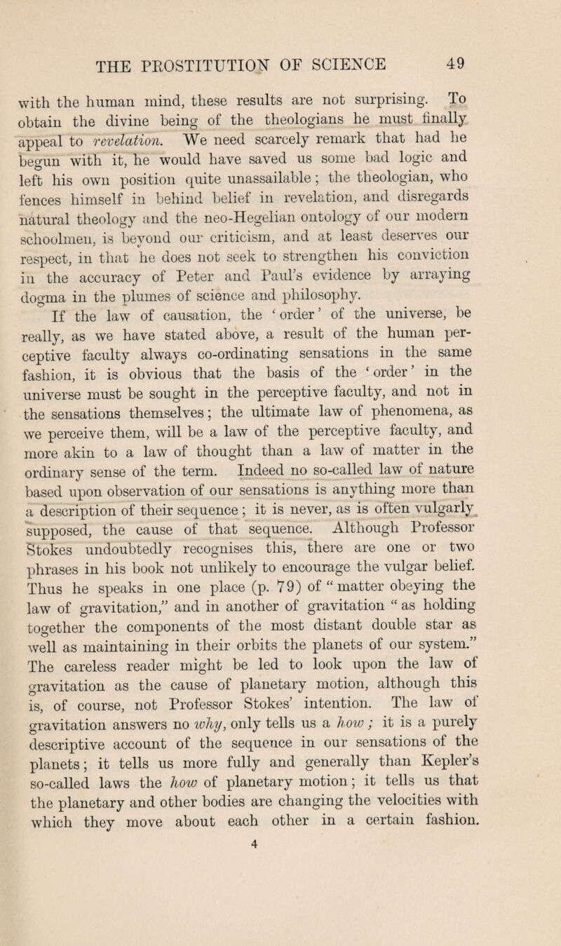 with the human mind, these results are not surprising. To obtain the divine being of the theologians he must finally appeal to revelation. We need scarcely remark that had he begun with it, he would have saved us some bad logic and left his own position quite unassailable; the theologian, who fences himself in behind belief in revelation, and disregards natural theology and the neo-Hegelian ontology of our modern schoolmen, is bevond our criticism, and at least deserves our ' V respect, in that he does not seek to strengthen his conviction in the accuracy of Peter and Paul’s evidence by arraying dogma in the plumes of science and philosophy. If the law of causation, the ‘order’ of the universe, be really, as we have stated above, a result of the human per¬ ceptive faculty always co-ordinating sensations in the same fashion, it is obvious that the basis of the ‘order’ in the universe must be sought in the perceptive faculty, and not in the sensations themselves; the ultimate law of phenomena, as we perceive them, will be a law of the perceptive faculty, and more akin to a law of thought than a law of matter in the ordinary sense of the term. Indeed no so-called law of nature based upon observation of our sensations is anything more than a description of their sequence ; it is never, as is often vulgarly supposed, the cause of that sequence. Although Professor Stokes undoubtedly recognises this, there are one or two phrases in his book not unlikely to encourage the vulgar belief. Thus he speaks in one place (p. 79) of “ matter obeying the law of gravitation,” and in another of gravitation “ as holding together the components of the most distant double star as well as maintaining in their orbits the planets of our system.” The careless reader might be led to look upon the law ol gravitation as the cause of planetary motion, although this is, of course, not Professor Stokes’ intention. The law of gravitation answers no ivhy, only tells us a how ; it is a purely descriptive account of the sequence in our sensations of the planets; it tells us more fully and generally than Kepler’s so-called laws the how of planetary motion; it tells us that the planetary and other bodies are changing the velocities with which they move about each other in a certain fashion. 4