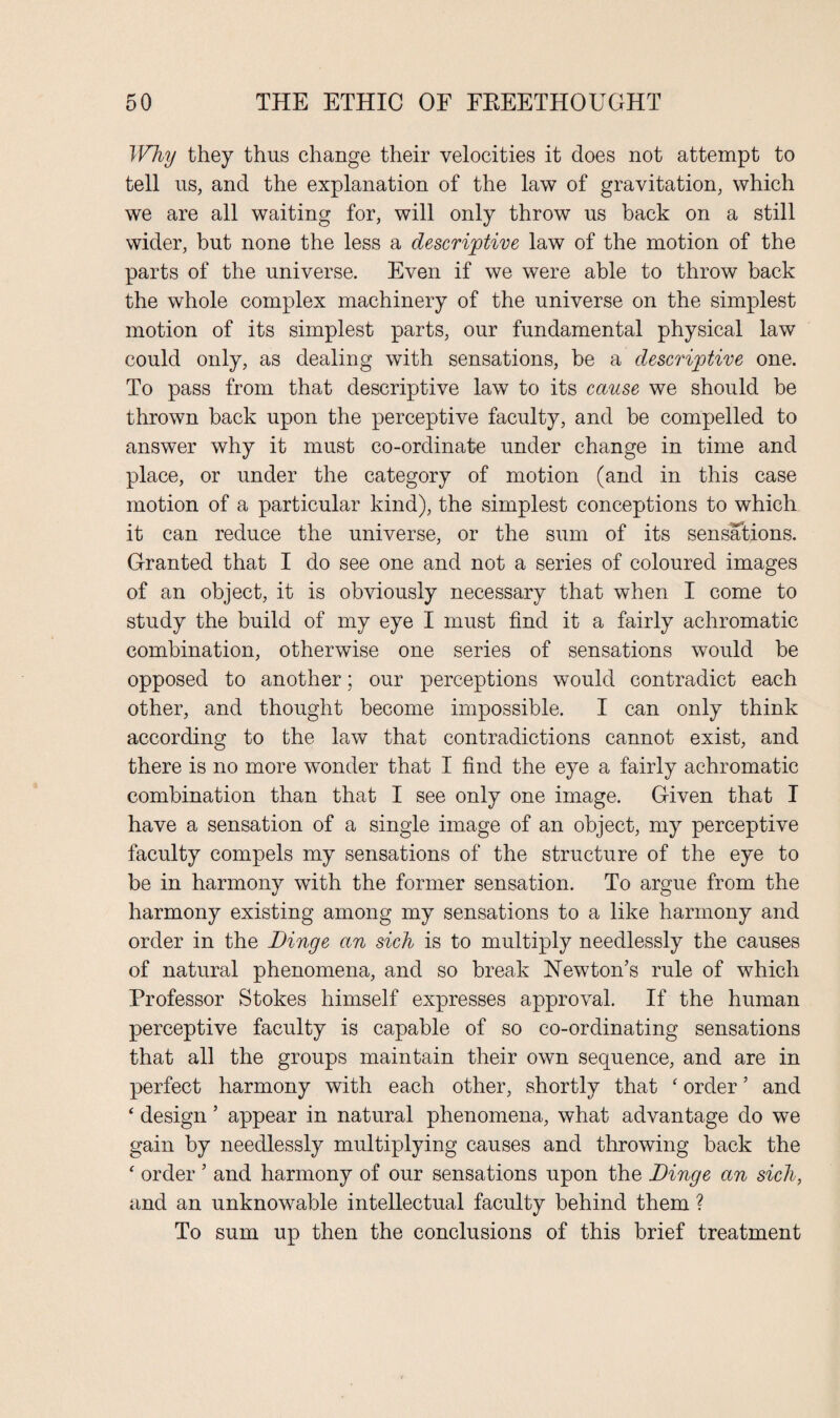 Why they thus change their velocities it does not attempt to tell us, and the explanation of the law of gravitation, which we are all waiting for, will only throw us back on a still wider, but none the less a descriptive law of the motion of the parts of the universe. Even if we were able to throw back the whole complex machinery of the universe on the simplest motion of its simplest parts, our fundamental physical law could only, as dealing with sensations, be a descriptive one. To pass from that descriptive law to its cause we should be thrown back upon the perceptive faculty, and be compelled to answer why it must co-ordinate under change in time and place, or under the category of motion (and in this case motion of a particular kind), the simplest conceptions to which it can reduce the universe, or the sum of its sensations. Granted that I do see one and not a series of coloured images of an object, it is obviously necessary that when I come to study the build of my eye I must find it a fairly achromatic combination, otherwise one series of sensations would be opposed to another; our perceptions would contradict each other, and thought become impossible. I can only think according to the law that contradictions cannot exist, and there is no more wonder that I find the eye a fairly achromatic combination than that I see only one image. Given that I have a sensation of a single image of an object, my perceptive faculty compels my sensations of the structure of the eye to be in harmony with the former sensation. To argue from the harmony existing among my sensations to a like harmony and order in the Dinge an sick is to multiply needlessly the causes of natural phenomena, and so break Newton’s rule of which Professor Stokes himself expresses approval. If the human perceptive faculty is capable of so co-ordinating sensations that all the groups maintain their own sequence, and are in perfect harmony with each other, shortly that ‘ order ’ and ‘ design ’ appear in natural phenomena, what advantage do we gain by needlessly multiplying causes and throwing back the ‘ order ’ and harmony of our sensations upon the Dinge an sick, and an unknowable intellectual faculty behind them ? To sum up then the conclusions of this brief treatment