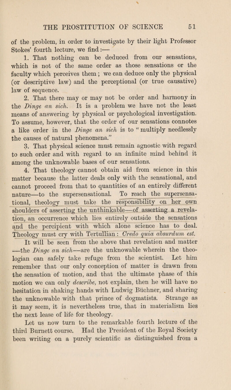 of the problem, in order to investigate by their light Professor Stokes’ fourth lecture, we find:— 1. That nothing can be deduced from our sensations, which is not of the same order as those sensations or the faculty which perceives them ; we can deduce only the physical (or descriptive law) and the perceptional (or true causative) law of sequence. 2. That there may or may not be order and harmony in the Binge an sich. It is a problem we have not the least means of answering by physical or psychological investigation. To assume, however, that the order of our sensations connotes a like order in the Binge an sich is to “ multiply needlessly the causes of natural phenomena.” 3. That physical science must remain agnostic with regard to such order and with regard to an infinite mind behind it among the unknowable bases of our sensations. 4. That theology cannot obtain aid from science in this matter because the latter deals only with the sensational, and cannot proceed from that to quantities of an entirely different nature—to the supersensational. To reach the supersensa- tional, theology must take the responsibility on her own shoulders of asserting the unthinkable—of asserting a revela¬ tion, an occurrence which lies entirely outside the sensations and the percipient with which alone science has to deal. Theology must cry with Tertullian: Credo quia absurdum est. It will be seen from the above that revelation and matter —the Binge an sich—are the unknowable wherein the theo¬ logian can safely take refuge from the scientist. Let him remember that our only conception of matter is drawn from the sensation of motion, and that the ultimate phase of this motion we can only describe, not explain, then he will have no hesitation in shaking hands with Ludwig Buchner, and sharing the unknowable with that prince of dogmatists. Strange as it may seem, it is nevertheless true, that in materialism lies the next lease of life for theology. Let us now turn to the remarkable fourth lecture of the third Burnett course. Had the President of the Royal Society been writing on a purely scientific as distinguished from a