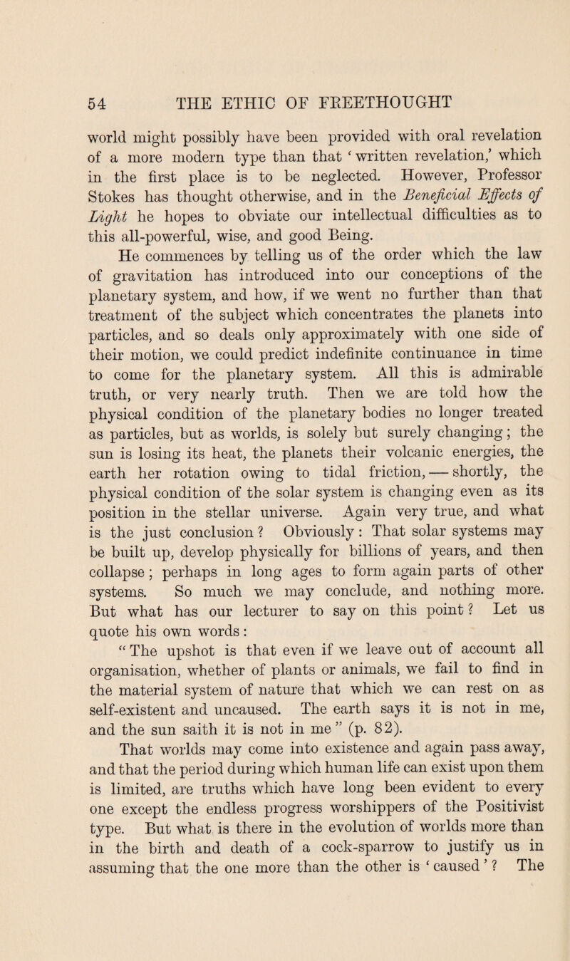 world might possibly have been provided with oral revelation of a more modern type than that ‘ written revelation/ which in the first place is to be neglected. However, Professor Stokes has thought otherwise, and in the Beneficial Effects of Light he hopes to obviate our intellectual difficulties as to this all-powerful, wise, and good Being. He commences by telling us of the order which the law of gravitation has introduced into our conceptions of the planetary system, and how, if we went no further than that treatment of the subject which concentrates the planets into particles, and so deals only approximately with one side of their motion, we could predict indefinite continuance in time to come for the planetary system. All this is admirable truth, or very nearly truth. Then we are told how the physical condition of the planetary bodies no longer treated as particles, but as worlds, is solely but surely changing; the sun is losing its heat, the planets their volcanic energies, the earth her rotation owing to tidal friction, — shortly, the physical condition of the solar system is changing even as its position in the stellar universe. Again very true, and what is the just conclusion ? Obviously : That solar systems may be built up, develop physically for billions of years, and then collapse; perhaps in long ages to form again parts of other systems. So much we may conclude, and nothing more. But what has our lecturer to say on this point ? Let us quote his own words: “ The upshot is that even if we leave out of account all organisation, whether of plants or animals, we fail to find in the material system of nature that which we can rest on as self-existent and uncaused. The earth says it is not in me, and the sun saith it is not in me” (p. 82). That worlds may come into existence and again pass away, and that the period during which human life can exist upon them is limited, are truths which have long been evident to every one except the endless progress worshippers of the Positivist type. But what is there in the evolution of worlds more than in the birth and death of a cock-sparrow to justify us in assuming that the one more than the other is ‘ caused' ? The