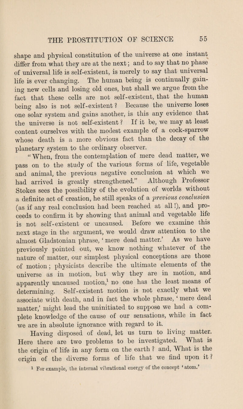 shape and physical constitution of the universe at one instant differ from what they are at the next; and to say that no phase of universal life is self-existent, is merely to say that universal life is ever changing. The human being is continually gain¬ ing new cells and losing old ones, but shall we argue from the fact that these cells are not self-existent, that the human being also is not self-existent ? Because the universe loses one solar system and gains another, is this any evidence that the universe is not self-existent ? If it be, we may at least content ourselves with the modest example of a cock-sparrow whose death is a more obvious fact than the decay of the planetary system to the ordinary observer. “ When, from the contemplation of mere dead matter, we pass on to the study of the various forms of life, vegetable and animal, the previous negative conclusion at which we had arrived is greatly strengthened.” Although Professor Stokes sees the possibility of the evolution of worlds without a definite act of creation, he still speaks of a previous conclusion (as if any real conclusion had been reached at all!), and pro¬ ceeds to confirm it by showing that animal and vegetable life is not self-existent or uncaused. Before we examine this next stage in the argument, we would draw attention to the almost Gladstonian phrase, ‘ mere dead matter.’ As we have previously pointed out, we know nothing whatever of the nature of matter, our simplest physical conceptions are those of motion; physicists describe the ultimate elements of the universe as in motion, but why they are in motion, and apparently uncaused motion,1 no one has the least means of determining. Self-existent motion is not exactly what we associate with death, and in fact the whole phrase, ‘ mere dead matter,’ might lead the uninitiated to suppose we had a com¬ plete knowledge of the cause of our sensations, while in fact we are in absolute ignorance with regard to it. Having disposed of dead, let us turn to living matter. Here there are two problems to be investigated. What is the origin of life in any form on the earth ? and, What is the origin of the diverse forms of life that we find upon it ? 1 For example, the internal vibrational energy of the concept ‘atom.