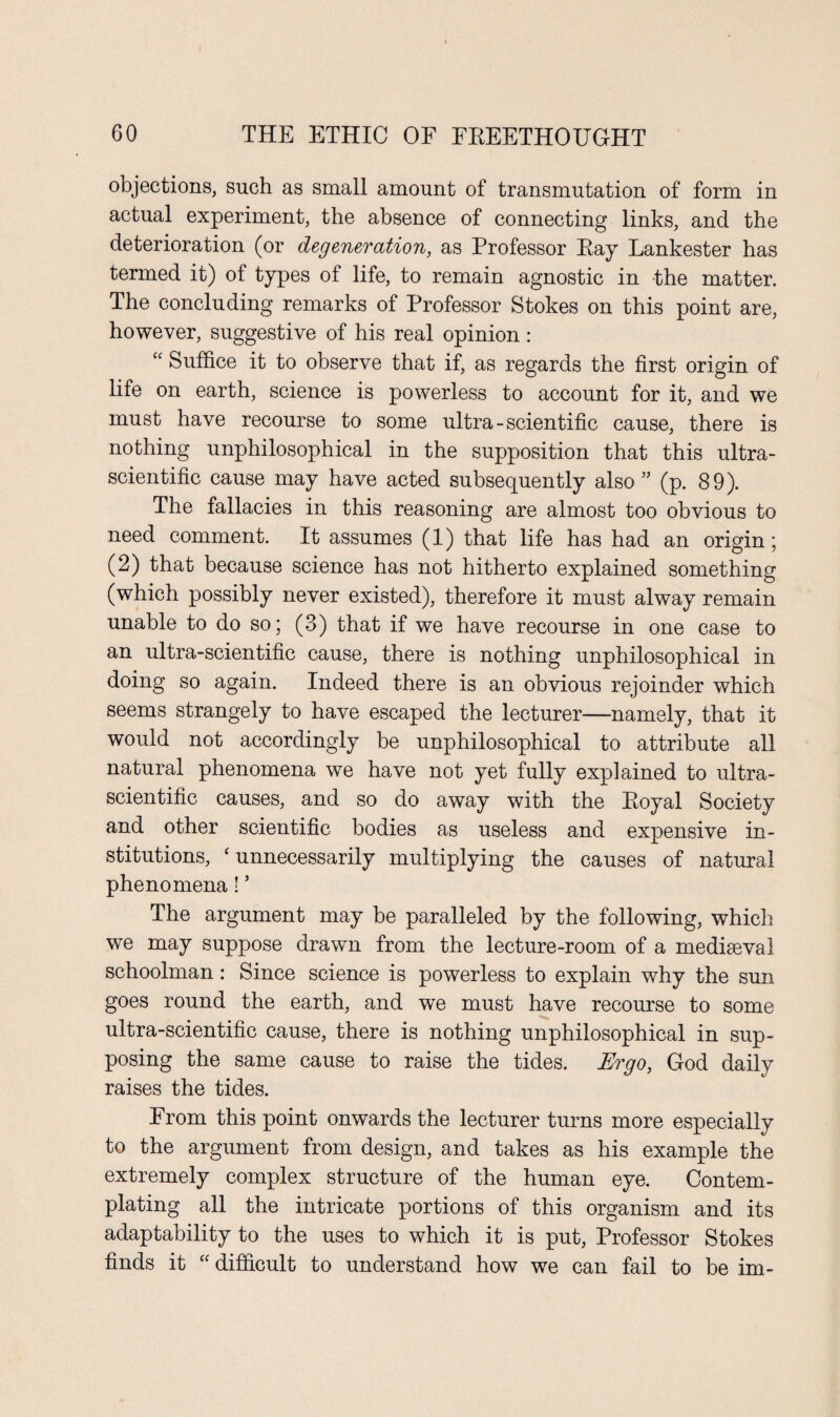 objections, such as small amount of transmutation of form in actual experiment, the absence of connecting links, and the deterioration (or degeneration, as Professor Ray Lankester has termed it) of types of life, to remain agnostic in the matter. The concluding remarks of Professor Stokes on this point are, however, suggestive of his real opinion: “ Suffice it to observe that if, as regards the first origin of life on earth, science is powerless to account for it, and we must have recourse to some ultra-scientific cause, there is nothing unphilosophical in the supposition that this ultra- scientific cause may have acted subsequently also ” (p. 89). The fallacies in this reasoning are almost too obvious to need comment. It assumes (1) that life has had an origin; (2) that because science has not hitherto explained something (which possibly never existed), therefore it must alway remain unable to do so; (3) that if we have recourse in one case to an ultra-scientific cause, there is nothing unphilosophical in doing so again. Indeed there is an obvious rejoinder which seems strangely to have escaped the lecturer—namely, that it would not accordingly be unphilosophical to attribute all natural phenomena we have not yet fully explained to ultra- scientific causes, and so do away with the Royal Society and other scientific bodies as useless and expensive in¬ stitutions, ‘ unnecessarily multiplying the causes of natural phenomena! * The argument may be paralleled by the following, which we may suppose drawn from the lecture-room of a mediaeval schoolman: Since science is powerless to explain why the sun goes round the earth, and we must have recourse to some ultra-scientific cause, there is nothing unphilosophical in sup¬ posing the same cause to raise the tides. Ergo, God daily raises the tides. From this point onwards the lecturer turns more especially to the argument from design, and takes as his example the extremely complex structure of the human eye. Contem¬ plating all the intricate portions of this organism and its adaptability to the uses to which it is put, Professor Stokes finds it “ difficult to understand how we can fail to be im-