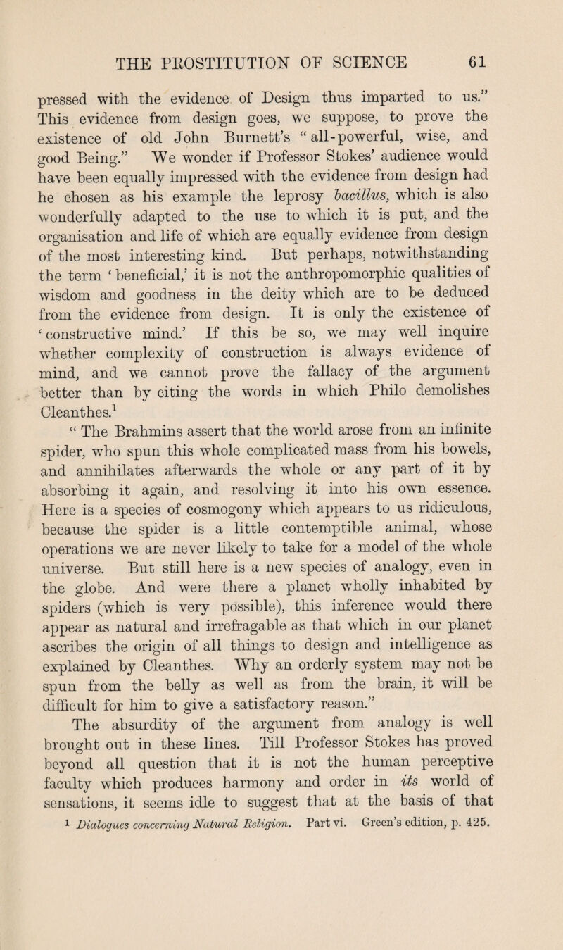 pressed with the evidence of Design thus imparted to us.” This evidence from design goes, we suppose, to prove the existence of old John Burnett’s “ all-powerful, wise, and good Being.” We wonder if Professor Stokes’ audience would have been equally impressed with the evidence from design had he chosen as his example the leprosy bacillus, which is also wonderfully adapted to the use to which it is put, and the organisation and life of which are equally evidence from design of the most interesting kind. But perhaps, notwithstanding the term ‘ beneficial,’ it is not the anthropomorphic qualities of wisdom and goodness in the deity which are to be deduced from the evidence from design. It is only the existence of * constructive mind.’ If this be so, we may well inquire whether complexity of construction is always evidence of mind, and we cannot prove the fallacy of the argument better than by citing the words in which Philo demolishes Cleanthes.1 “ The Brahmins assert that the world arose from an infinite spider, who spun this whole complicated mass from his bowels, and annihilates afterwards the whole or any part of it by absorbing it again, and resolving it into his own essence. Here is a species of cosmogony which appears to us ridiculous, because the spider is a little contemptible animal, whose operations we are never likely to take for a model of the whole universe. But still here is a new species of analogy, even in the globe. And were there a planet wholly inhabited by spiders (which is very possible), this inference would there appear as natural and irrefragable as that which in our planet ascribes the origin of all things to design and intelligence as explained by Cleanthes. Why an orderly system may not be spun from the belly as well as from the brain, it will be difficult for him to give a satisfactory reason.” The absurdity of the argument from analogy is well brought out in these lines. Till Professor Stokes has proved beyond all question that it is not the human perceptive faculty which produces harmony and order in its world of sensations, it seems idle to suggest that at the basis of that 1 Dialogues concerning Natural Religion. Partvi. Green s edition, p. 425.