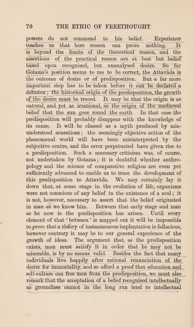 powers do not commend to his belief. Experience teaches us that here reason can prove nothing. It is beyond the limits of the theoretical reason, and the assertions of the practical reason are at best but belief based upon recognised, but unanalysed desire. So far Gotama’s position seems to me to be correct, the Attavada is the outcome of desire or of predisposition. But a far more important step has to he taken before it can be declared a delusion ; the historical origin of the predisposition, the growth of the desire must be traced. It may be that the origin is as natural, and yet as irrational, as the origin of the mediaeval belief that the sun goes round the earth. In that case the predisposition will probably disappear with the knowledge of its cause. It will be classed as a myth produced by mis¬ understood sensations; the seemingly objective action of the phenomenal world will have been misinterpreted by the subjective centre, and the error perpetuated have given rise to a predisposition. Such a necessary criticism was, of course, not undertaken by Gotama; it is doubtful whether anthro¬ pology and the science of comparative religion are even yet sufficiently advanced to enable us to trace the development of this predisposition to Attavada. We may certainly lay it down that, at some stage in the evolution of life, organisms were not conscious of any belief in the existence of a soul; it is not, however, necessary to assert that the belief originated in man as we know him. Between that early stage and man as he now is the predisposition has arisen. Until every element of that c between ’ is mapped out it will be impossible to yprove that a thdory of instantaneous implantation is fallacious, however contrary it may be to our general experience of the growth of ideas. The argument that, as the predisposition exists, man must satisfy it in order that he may not be miserable, is by no means valid. Besides the fact that many individuals live happily after rational renunciation of the desire for immortality, and so afford a proof that education and self-culture can free men from the predisposition, we must also remark that the acceptation of a belief recognised intellectually as groundless cannot in the long run tend to intellectual